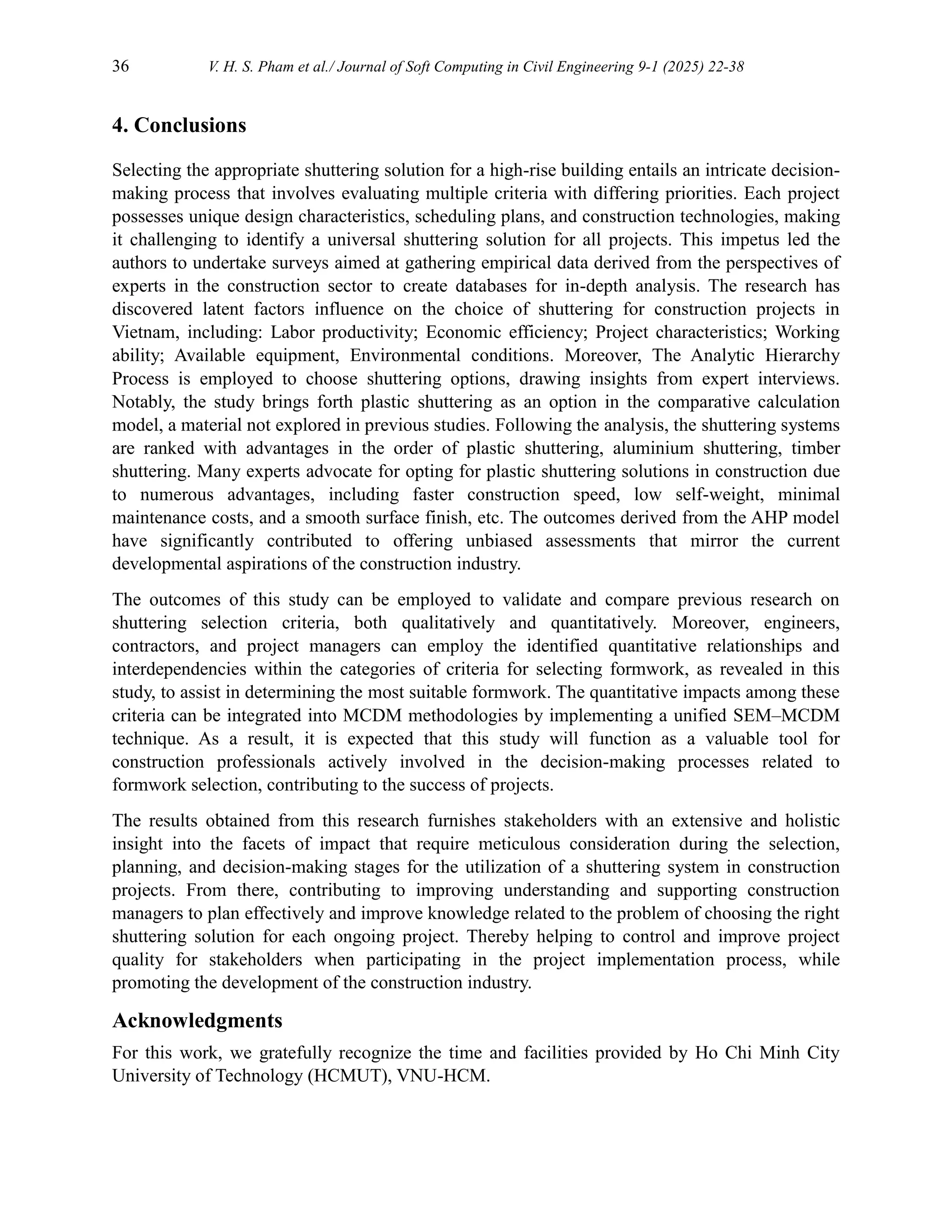 36 V. H. S. Pham et al./ Journal of Soft Computing in Civil Engineering 9-1 (2025) 22-38
4. Conclusions
Selecting the appropriate shuttering solution for a high-rise building entails an intricate decision-
making process that involves evaluating multiple criteria with differing priorities. Each project
possesses unique design characteristics, scheduling plans, and construction technologies, making
it challenging to identify a universal shuttering solution for all projects. This impetus led the
authors to undertake surveys aimed at gathering empirical data derived from the perspectives of
experts in the construction sector to create databases for in-depth analysis. The research has
discovered latent factors influence on the choice of shuttering for construction projects in
Vietnam, including: Labor productivity; Economic efficiency; Project characteristics; Working
ability; Available equipment, Environmental conditions. Moreover, The Analytic Hierarchy
Process is employed to choose shuttering options, drawing insights from expert interviews.
Notably, the study brings forth plastic shuttering as an option in the comparative calculation
model, a material not explored in previous studies. Following the analysis, the shuttering systems
are ranked with advantages in the order of plastic shuttering, aluminium shuttering, timber
shuttering. Many experts advocate for opting for plastic shuttering solutions in construction due
to numerous advantages, including faster construction speed, low self-weight, minimal
maintenance costs, and a smooth surface finish, etc. The outcomes derived from the AHP model
have significantly contributed to offering unbiased assessments that mirror the current
developmental aspirations of the construction industry.
The outcomes of this study can be employed to validate and compare previous research on
shuttering selection criteria, both qualitatively and quantitatively. Moreover, engineers,
contractors, and project managers can employ the identified quantitative relationships and
interdependencies within the categories of criteria for selecting formwork, as revealed in this
study, to assist in determining the most suitable formwork. The quantitative impacts among these
criteria can be integrated into MCDM methodologies by implementing a unified SEM–MCDM
technique. As a result, it is expected that this study will function as a valuable tool for
construction professionals actively involved in the decision-making processes related to
formwork selection, contributing to the success of projects.
The results obtained from this research furnishes stakeholders with an extensive and holistic
insight into the facets of impact that require meticulous consideration during the selection,
planning, and decision-making stages for the utilization of a shuttering system in construction
projects. From there, contributing to improving understanding and supporting construction
managers to plan effectively and improve knowledge related to the problem of choosing the right
shuttering solution for each ongoing project. Thereby helping to control and improve project
quality for stakeholders when participating in the project implementation process, while
promoting the development of the construction industry.
Acknowledgments
For this work, we gratefully recognize the time and facilities provided by Ho Chi Minh City
University of Technology (HCMUT), VNU-HCM.
 