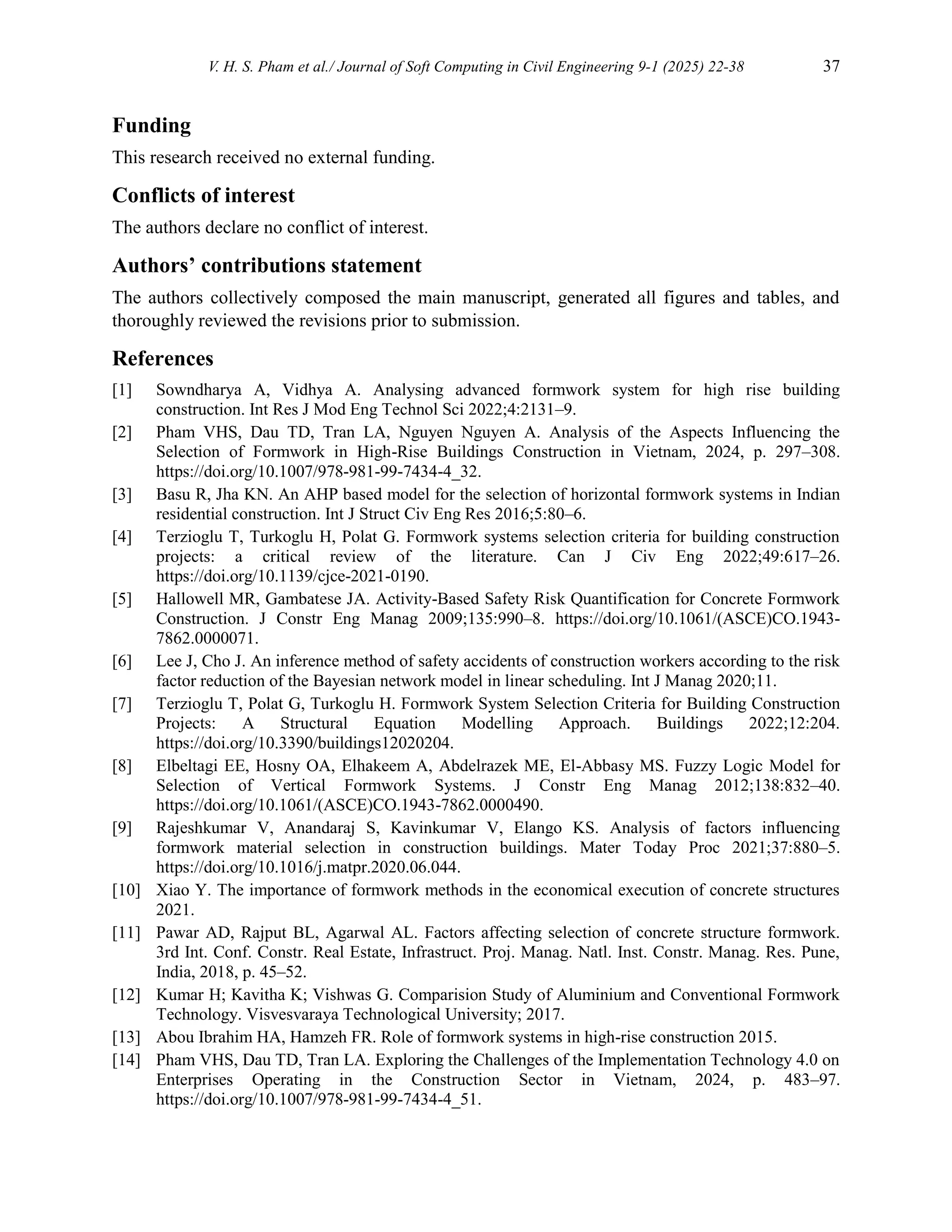 V. H. S. Pham et al./ Journal of Soft Computing in Civil Engineering 9-1 (2025) 22-38 37
Funding
This research received no external funding.
Conflicts of interest
The authors declare no conflict of interest.
Authors’ contributions statement
The authors collectively composed the main manuscript, generated all figures and tables, and
thoroughly reviewed the revisions prior to submission.
References
[1] Sowndharya A, Vidhya A. Analysing advanced formwork system for high rise building
construction. Int Res J Mod Eng Technol Sci 2022;4:2131–9.
[2] Pham VHS, Dau TD, Tran LA, Nguyen Nguyen A. Analysis of the Aspects Influencing the
Selection of Formwork in High-Rise Buildings Construction in Vietnam, 2024, p. 297–308.
https://doi.org/10.1007/978-981-99-7434-4_32.
[3] Basu R, Jha KN. An AHP based model for the selection of horizontal formwork systems in Indian
residential construction. Int J Struct Civ Eng Res 2016;5:80–6.
[4] Terzioglu T, Turkoglu H, Polat G. Formwork systems selection criteria for building construction
projects: a critical review of the literature. Can J Civ Eng 2022;49:617–26.
https://doi.org/10.1139/cjce-2021-0190.
[5] Hallowell MR, Gambatese JA. Activity-Based Safety Risk Quantification for Concrete Formwork
Construction. J Constr Eng Manag 2009;135:990–8. https://doi.org/10.1061/(ASCE)CO.1943-
7862.0000071.
[6] Lee J, Cho J. An inference method of safety accidents of construction workers according to the risk
factor reduction of the Bayesian network model in linear scheduling. Int J Manag 2020;11.
[7] Terzioglu T, Polat G, Turkoglu H. Formwork System Selection Criteria for Building Construction
Projects: A Structural Equation Modelling Approach. Buildings 2022;12:204.
https://doi.org/10.3390/buildings12020204.
[8] Elbeltagi EE, Hosny OA, Elhakeem A, Abdelrazek ME, El-Abbasy MS. Fuzzy Logic Model for
Selection of Vertical Formwork Systems. J Constr Eng Manag 2012;138:832–40.
https://doi.org/10.1061/(ASCE)CO.1943-7862.0000490.
[9] Rajeshkumar V, Anandaraj S, Kavinkumar V, Elango KS. Analysis of factors influencing
formwork material selection in construction buildings. Mater Today Proc 2021;37:880–5.
https://doi.org/10.1016/j.matpr.2020.06.044.
[10] Xiao Y. The importance of formwork methods in the economical execution of concrete structures
2021.
[11] Pawar AD, Rajput BL, Agarwal AL. Factors affecting selection of concrete structure formwork.
3rd Int. Conf. Constr. Real Estate, Infrastruct. Proj. Manag. Natl. Inst. Constr. Manag. Res. Pune,
India, 2018, p. 45–52.
[12] Kumar H; Kavitha K; Vishwas G. Comparision Study of Aluminium and Conventional Formwork
Technology. Visvesvaraya Technological University; 2017.
[13] Abou Ibrahim HA, Hamzeh FR. Role of formwork systems in high-rise construction 2015.
[14] Pham VHS, Dau TD, Tran LA. Exploring the Challenges of the Implementation Technology 4.0 on
Enterprises Operating in the Construction Sector in Vietnam, 2024, p. 483–97.
https://doi.org/10.1007/978-981-99-7434-4_51.
 