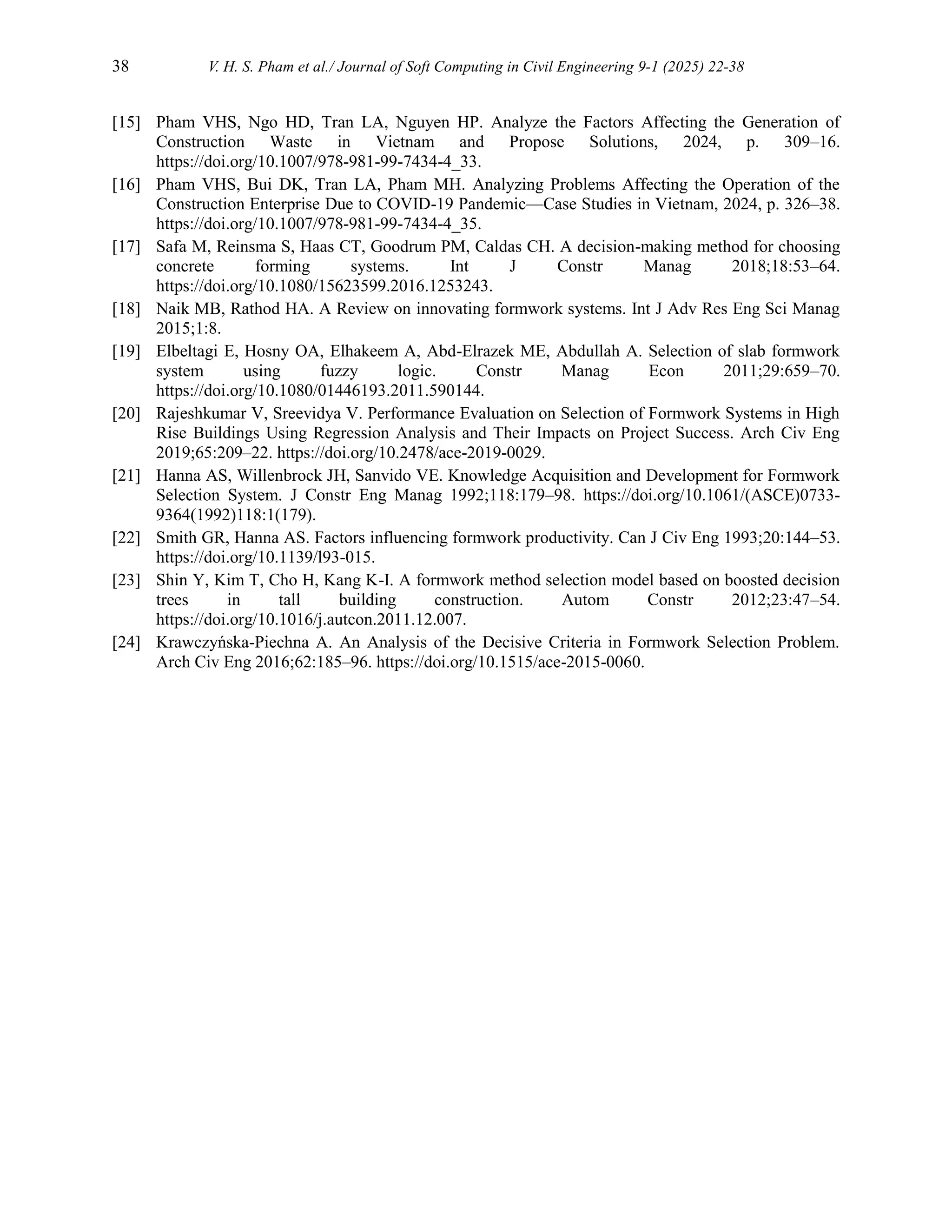 38 V. H. S. Pham et al./ Journal of Soft Computing in Civil Engineering 9-1 (2025) 22-38
[15] Pham VHS, Ngo HD, Tran LA, Nguyen HP. Analyze the Factors Affecting the Generation of
Construction Waste in Vietnam and Propose Solutions, 2024, p. 309–16.
https://doi.org/10.1007/978-981-99-7434-4_33.
[16] Pham VHS, Bui DK, Tran LA, Pham MH. Analyzing Problems Affecting the Operation of the
Construction Enterprise Due to COVID-19 Pandemic—Case Studies in Vietnam, 2024, p. 326–38.
https://doi.org/10.1007/978-981-99-7434-4_35.
[17] Safa M, Reinsma S, Haas CT, Goodrum PM, Caldas CH. A decision-making method for choosing
concrete forming systems. Int J Constr Manag 2018;18:53–64.
https://doi.org/10.1080/15623599.2016.1253243.
[18] Naik MB, Rathod HA. A Review on innovating formwork systems. Int J Adv Res Eng Sci Manag
2015;1:8.
[19] Elbeltagi E, Hosny OA, Elhakeem A, Abd-Elrazek ME, Abdullah A. Selection of slab formwork
system using fuzzy logic. Constr Manag Econ 2011;29:659–70.
https://doi.org/10.1080/01446193.2011.590144.
[20] Rajeshkumar V, Sreevidya V. Performance Evaluation on Selection of Formwork Systems in High
Rise Buildings Using Regression Analysis and Their Impacts on Project Success. Arch Civ Eng
2019;65:209–22. https://doi.org/10.2478/ace-2019-0029.
[21] Hanna AS, Willenbrock JH, Sanvido VE. Knowledge Acquisition and Development for Formwork
Selection System. J Constr Eng Manag 1992;118:179–98. https://doi.org/10.1061/(ASCE)0733-
9364(1992)118:1(179).
[22] Smith GR, Hanna AS. Factors influencing formwork productivity. Can J Civ Eng 1993;20:144–53.
https://doi.org/10.1139/l93-015.
[23] Shin Y, Kim T, Cho H, Kang K-I. A formwork method selection model based on boosted decision
trees in tall building construction. Autom Constr 2012;23:47–54.
https://doi.org/10.1016/j.autcon.2011.12.007.
[24] Krawczyńska-Piechna A. An Analysis of the Decisive Criteria in Formwork Selection Problem.
Arch Civ Eng 2016;62:185–96. https://doi.org/10.1515/ace-2015-0060.
 