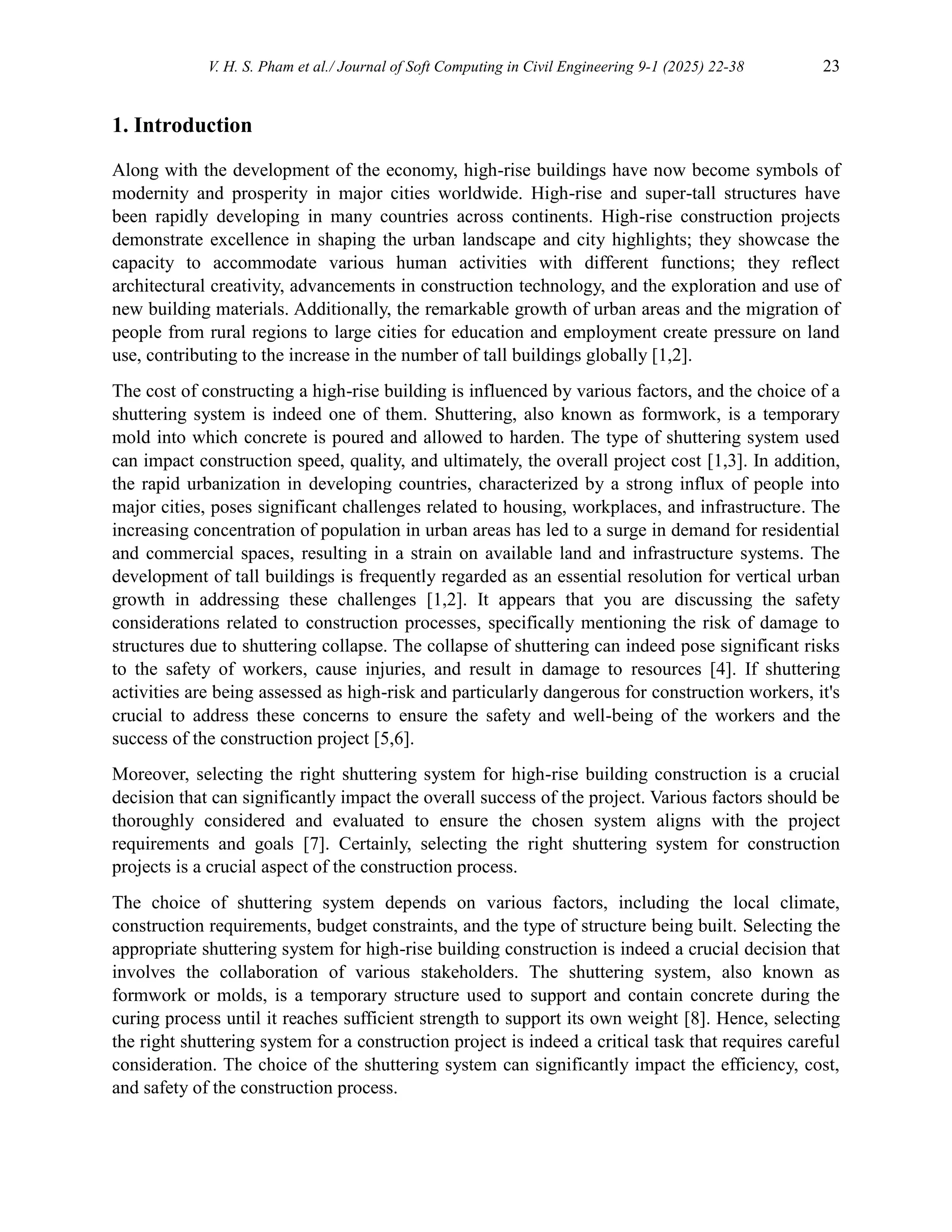V. H. S. Pham et al./ Journal of Soft Computing in Civil Engineering 9-1 (2025) 22-38 23
1. Introduction
Along with the development of the economy, high-rise buildings have now become symbols of
modernity and prosperity in major cities worldwide. High-rise and super-tall structures have
been rapidly developing in many countries across continents. High-rise construction projects
demonstrate excellence in shaping the urban landscape and city highlights; they showcase the
capacity to accommodate various human activities with different functions; they reflect
architectural creativity, advancements in construction technology, and the exploration and use of
new building materials. Additionally, the remarkable growth of urban areas and the migration of
people from rural regions to large cities for education and employment create pressure on land
use, contributing to the increase in the number of tall buildings globally [1,2].
The cost of constructing a high-rise building is influenced by various factors, and the choice of a
shuttering system is indeed one of them. Shuttering, also known as formwork, is a temporary
mold into which concrete is poured and allowed to harden. The type of shuttering system used
can impact construction speed, quality, and ultimately, the overall project cost [1,3]. In addition,
the rapid urbanization in developing countries, characterized by a strong influx of people into
major cities, poses significant challenges related to housing, workplaces, and infrastructure. The
increasing concentration of population in urban areas has led to a surge in demand for residential
and commercial spaces, resulting in a strain on available land and infrastructure systems. The
development of tall buildings is frequently regarded as an essential resolution for vertical urban
growth in addressing these challenges [1,2]. It appears that you are discussing the safety
considerations related to construction processes, specifically mentioning the risk of damage to
structures due to shuttering collapse. The collapse of shuttering can indeed pose significant risks
to the safety of workers, cause injuries, and result in damage to resources [4]. If shuttering
activities are being assessed as high-risk and particularly dangerous for construction workers, it's
crucial to address these concerns to ensure the safety and well-being of the workers and the
success of the construction project [5,6].
Moreover, selecting the right shuttering system for high-rise building construction is a crucial
decision that can significantly impact the overall success of the project. Various factors should be
thoroughly considered and evaluated to ensure the chosen system aligns with the project
requirements and goals [7]. Certainly, selecting the right shuttering system for construction
projects is a crucial aspect of the construction process.
The choice of shuttering system depends on various factors, including the local climate,
construction requirements, budget constraints, and the type of structure being built. Selecting the
appropriate shuttering system for high-rise building construction is indeed a crucial decision that
involves the collaboration of various stakeholders. The shuttering system, also known as
formwork or molds, is a temporary structure used to support and contain concrete during the
curing process until it reaches sufficient strength to support its own weight [8]. Hence, selecting
the right shuttering system for a construction project is indeed a critical task that requires careful
consideration. The choice of the shuttering system can significantly impact the efficiency, cost,
and safety of the construction process.
 