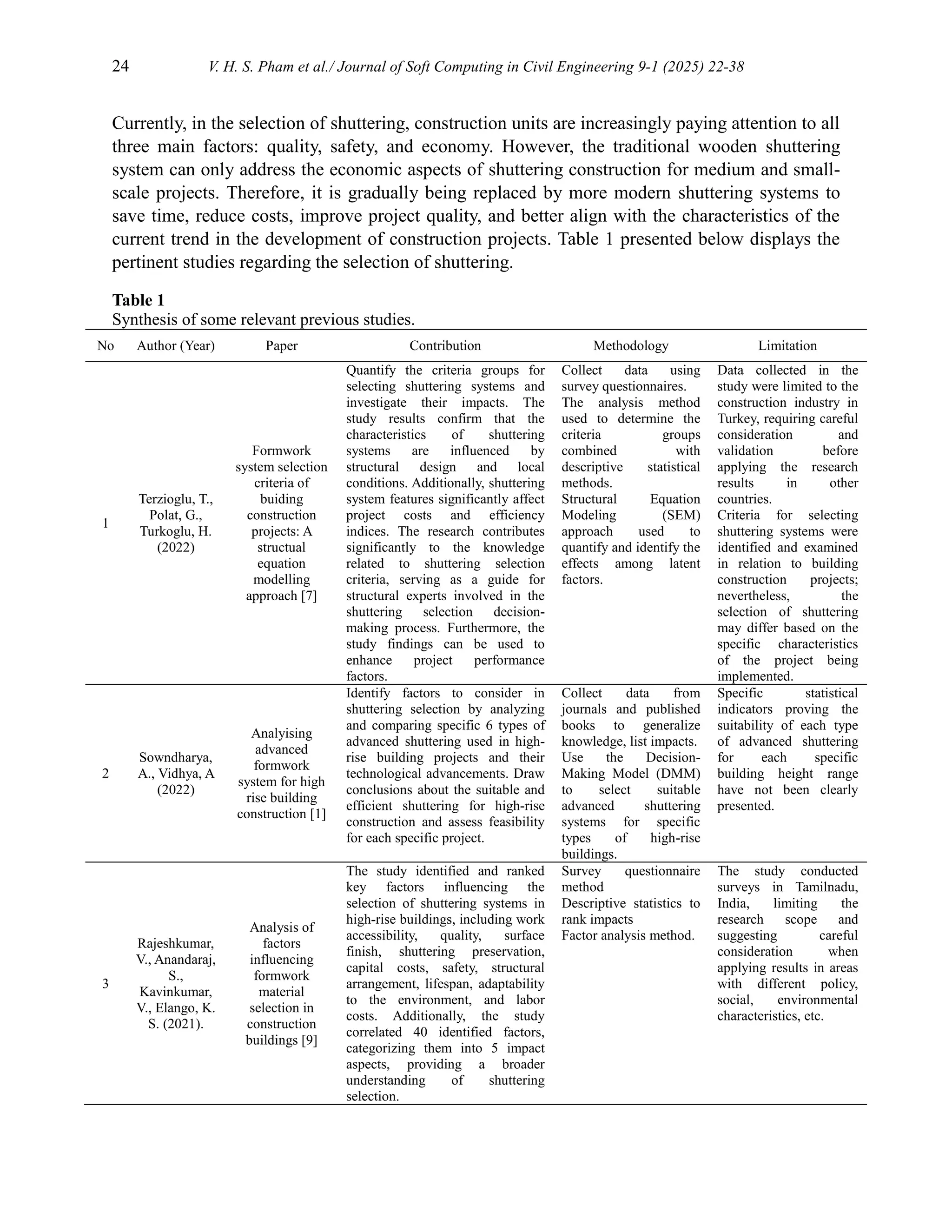 24 V. H. S. Pham et al./ Journal of Soft Computing in Civil Engineering 9-1 (2025) 22-38
Currently, in the selection of shuttering, construction units are increasingly paying attention to all
three main factors: quality, safety, and economy. However, the traditional wooden shuttering
system can only address the economic aspects of shuttering construction for medium and small-
scale projects. Therefore, it is gradually being replaced by more modern shuttering systems to
save time, reduce costs, improve project quality, and better align with the characteristics of the
current trend in the development of construction projects. Table 1 presented below displays the
pertinent studies regarding the selection of shuttering.
Table 1
Synthesis of some relevant previous studies.
No Author (Year) Paper Contribution Methodology Limitation
1
Terzioglu, T.,
Polat, G.,
Turkoglu, H.
(2022)
Formwork
system selection
criteria of
buiding
construction
projects: A
structual
equation
modelling
approach [7]
Quantify the criteria groups for
selecting shuttering systems and
investigate their impacts. The
study results confirm that the
characteristics of shuttering
systems are influenced by
structural design and local
conditions. Additionally, shuttering
system features significantly affect
project costs and efficiency
indices. The research contributes
significantly to the knowledge
related to shuttering selection
criteria, serving as a guide for
structural experts involved in the
shuttering selection decision-
making process. Furthermore, the
study findings can be used to
enhance project performance
factors.
Collect data using
survey questionnaires.
The analysis method
used to determine the
criteria groups
combined with
descriptive statistical
methods.
Structural Equation
Modeling (SEM)
approach used to
quantify and identify the
effects among latent
factors.
Data collected in the
study were limited to the
construction industry in
Turkey, requiring careful
consideration and
validation before
applying the research
results in other
countries.
Criteria for selecting
shuttering systems were
identified and examined
in relation to building
construction projects;
nevertheless, the
selection of shuttering
may differ based on the
specific characteristics
of the project being
implemented.
2
Sowndharya,
A., Vidhya, A
(2022)
Analyising
advanced
formwork
system for high
rise building
construction [1]
Identify factors to consider in
shuttering selection by analyzing
and comparing specific 6 types of
advanced shuttering used in high-
rise building projects and their
technological advancements. Draw
conclusions about the suitable and
efficient shuttering for high-rise
construction and assess feasibility
for each specific project.
Collect data from
journals and published
books to generalize
knowledge, list impacts.
Use the Decision-
Making Model (DMM)
to select suitable
advanced shuttering
systems for specific
types of high-rise
buildings.
Specific statistical
indicators proving the
suitability of each type
of advanced shuttering
for each specific
building height range
have not been clearly
presented.
3
Rajeshkumar,
V., Anandaraj,
S.,
Kavinkumar,
V., Elango, K.
S. (2021).
Analysis of
factors
influencing
formwork
material
selection in
construction
buildings [9]
The study identified and ranked
key factors influencing the
selection of shuttering systems in
high-rise buildings, including work
accessibility, quality, surface
finish, shuttering preservation,
capital costs, safety, structural
arrangement, lifespan, adaptability
to the environment, and labor
costs. Additionally, the study
correlated 40 identified factors,
categorizing them into 5 impact
aspects, providing a broader
understanding of shuttering
selection.
Survey questionnaire
method
Descriptive statistics to
rank impacts
Factor analysis method.
The study conducted
surveys in Tamilnadu,
India, limiting the
research scope and
suggesting careful
consideration when
applying results in areas
with different policy,
social, environmental
characteristics, etc.
 