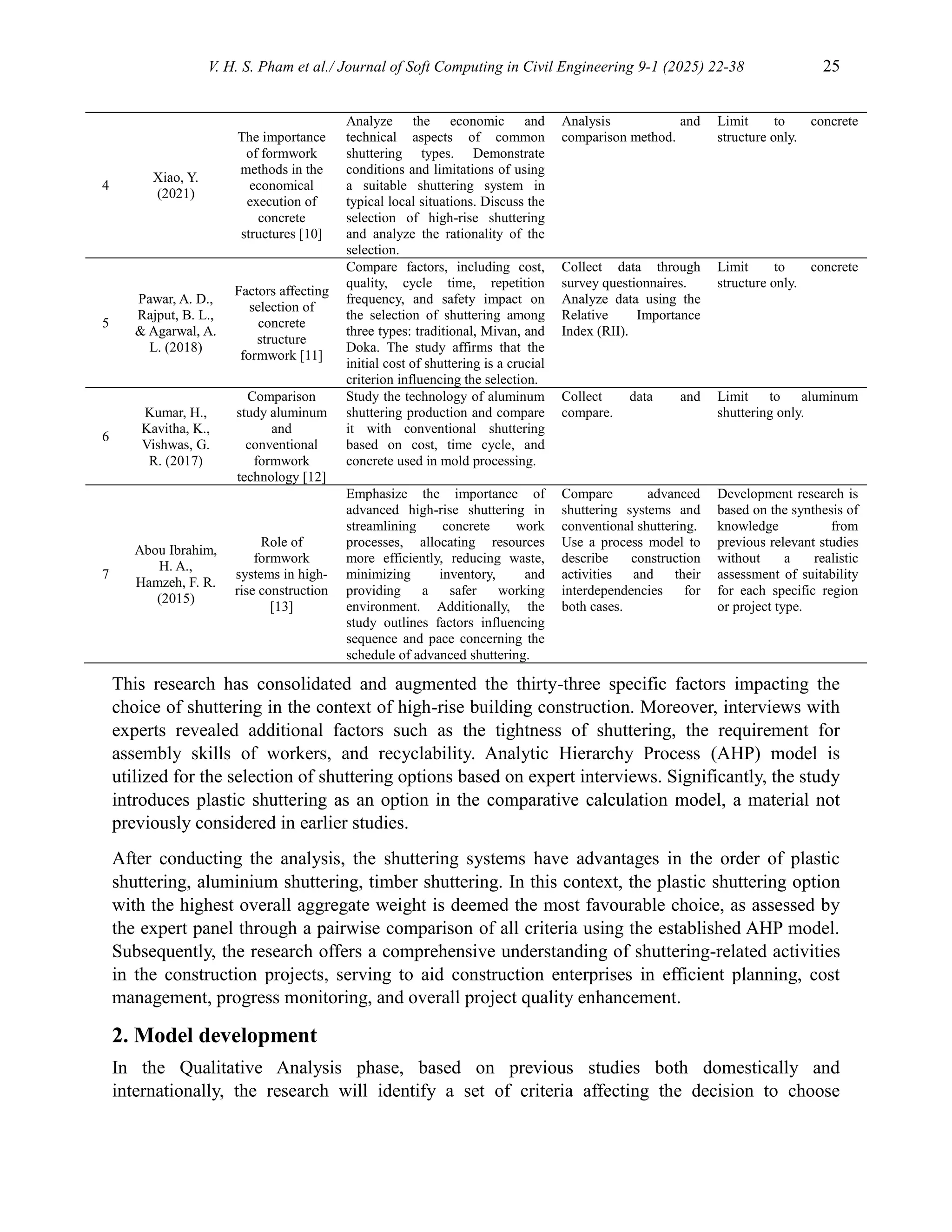 V. H. S. Pham et al./ Journal of Soft Computing in Civil Engineering 9-1 (2025) 22-38 25
4
Xiao, Y.
(2021)
The importance
of formwork
methods in the
economical
execution of
concrete
structures [10]
Analyze the economic and
technical aspects of common
shuttering types. Demonstrate
conditions and limitations of using
a suitable shuttering system in
typical local situations. Discuss the
selection of high-rise shuttering
and analyze the rationality of the
selection.
Analysis and
comparison method.
Limit to concrete
structure only.
5
Pawar, A. D.,
Rajput, B. L.,
& Agarwal, A.
L. (2018)
Factors affecting
selection of
concrete
structure
formwork [11]
Compare factors, including cost,
quality, cycle time, repetition
frequency, and safety impact on
the selection of shuttering among
three types: traditional, Mivan, and
Doka. The study affirms that the
initial cost of shuttering is a crucial
criterion influencing the selection.
Collect data through
survey questionnaires.
Analyze data using the
Relative Importance
Index (RII).
Limit to concrete
structure only.
6
Kumar, H.,
Kavitha, K.,
Vishwas, G.
R. (2017)
Comparison
study aluminum
and
conventional
formwork
technology [12]
Study the technology of aluminum
shuttering production and compare
it with conventional shuttering
based on cost, time cycle, and
concrete used in mold processing.
Collect data and
compare.
Limit to aluminum
shuttering only.
7
Abou Ibrahim,
H. A.,
Hamzeh, F. R.
(2015)
Role of
formwork
systems in high-
rise construction
[13]
Emphasize the importance of
advanced high-rise shuttering in
streamlining concrete work
processes, allocating resources
more efficiently, reducing waste,
minimizing inventory, and
providing a safer working
environment. Additionally, the
study outlines factors influencing
sequence and pace concerning the
schedule of advanced shuttering.
Compare advanced
shuttering systems and
conventional shuttering.
Use a process model to
describe construction
activities and their
interdependencies for
both cases.
Development research is
based on the synthesis of
knowledge from
previous relevant studies
without a realistic
assessment of suitability
for each specific region
or project type.
This research has consolidated and augmented the thirty-three specific factors impacting the
choice of shuttering in the context of high-rise building construction. Moreover, interviews with
experts revealed additional factors such as the tightness of shuttering, the requirement for
assembly skills of workers, and recyclability. Analytic Hierarchy Process (AHP) model is
utilized for the selection of shuttering options based on expert interviews. Significantly, the study
introduces plastic shuttering as an option in the comparative calculation model, a material not
previously considered in earlier studies.
After conducting the analysis, the shuttering systems have advantages in the order of plastic
shuttering, aluminium shuttering, timber shuttering. In this context, the plastic shuttering option
with the highest overall aggregate weight is deemed the most favourable choice, as assessed by
the expert panel through a pairwise comparison of all criteria using the established AHP model.
Subsequently, the research offers a comprehensive understanding of shuttering-related activities
in the construction projects, serving to aid construction enterprises in efficient planning, cost
management, progress monitoring, and overall project quality enhancement.
2. Model development
In the Qualitative Analysis phase, based on previous studies both domestically and
internationally, the research will identify a set of criteria affecting the decision to choose
 