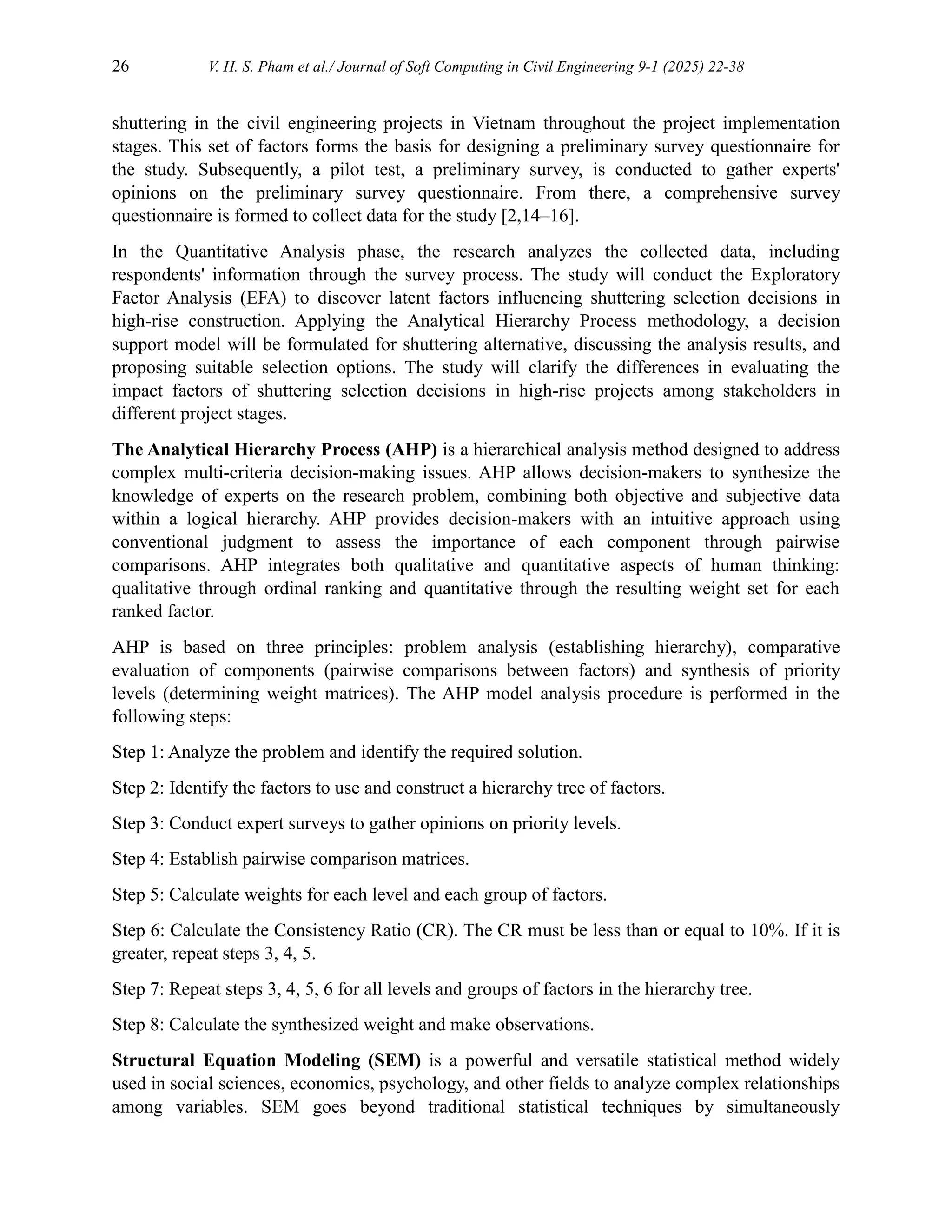 26 V. H. S. Pham et al./ Journal of Soft Computing in Civil Engineering 9-1 (2025) 22-38
shuttering in the civil engineering projects in Vietnam throughout the project implementation
stages. This set of factors forms the basis for designing a preliminary survey questionnaire for
the study. Subsequently, a pilot test, a preliminary survey, is conducted to gather experts'
opinions on the preliminary survey questionnaire. From there, a comprehensive survey
questionnaire is formed to collect data for the study [2,14–16].
In the Quantitative Analysis phase, the research analyzes the collected data, including
respondents' information through the survey process. The study will conduct the Exploratory
Factor Analysis (EFA) to discover latent factors influencing shuttering selection decisions in
high-rise construction. Applying the Analytical Hierarchy Process methodology, a decision
support model will be formulated for shuttering alternative, discussing the analysis results, and
proposing suitable selection options. The study will clarify the differences in evaluating the
impact factors of shuttering selection decisions in high-rise projects among stakeholders in
different project stages.
The Analytical Hierarchy Process (AHP) is a hierarchical analysis method designed to address
complex multi-criteria decision-making issues. AHP allows decision-makers to synthesize the
knowledge of experts on the research problem, combining both objective and subjective data
within a logical hierarchy. AHP provides decision-makers with an intuitive approach using
conventional judgment to assess the importance of each component through pairwise
comparisons. AHP integrates both qualitative and quantitative aspects of human thinking:
qualitative through ordinal ranking and quantitative through the resulting weight set for each
ranked factor.
AHP is based on three principles: problem analysis (establishing hierarchy), comparative
evaluation of components (pairwise comparisons between factors) and synthesis of priority
levels (determining weight matrices). The AHP model analysis procedure is performed in the
following steps:
Step 1: Analyze the problem and identify the required solution.
Step 2: Identify the factors to use and construct a hierarchy tree of factors.
Step 3: Conduct expert surveys to gather opinions on priority levels.
Step 4: Establish pairwise comparison matrices.
Step 5: Calculate weights for each level and each group of factors.
Step 6: Calculate the Consistency Ratio (CR). The CR must be less than or equal to 10%. If it is
greater, repeat steps 3, 4, 5.
Step 7: Repeat steps 3, 4, 5, 6 for all levels and groups of factors in the hierarchy tree.
Step 8: Calculate the synthesized weight and make observations.
Structural Equation Modeling (SEM) is a powerful and versatile statistical method widely
used in social sciences, economics, psychology, and other fields to analyze complex relationships
among variables. SEM goes beyond traditional statistical techniques by simultaneously
 