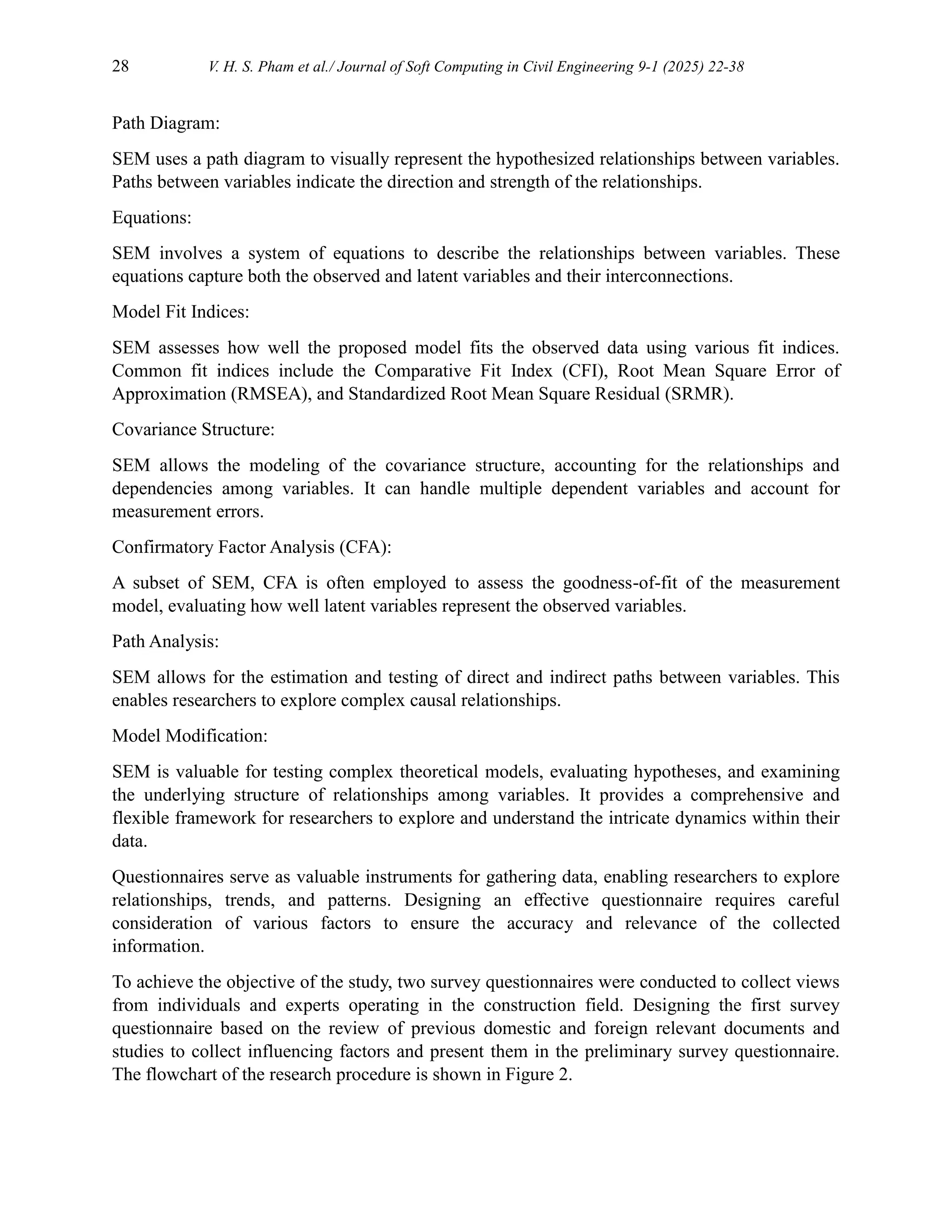 28 V. H. S. Pham et al./ Journal of Soft Computing in Civil Engineering 9-1 (2025) 22-38
Path Diagram:
SEM uses a path diagram to visually represent the hypothesized relationships between variables.
Paths between variables indicate the direction and strength of the relationships.
Equations:
SEM involves a system of equations to describe the relationships between variables. These
equations capture both the observed and latent variables and their interconnections.
Model Fit Indices:
SEM assesses how well the proposed model fits the observed data using various fit indices.
Common fit indices include the Comparative Fit Index (CFI), Root Mean Square Error of
Approximation (RMSEA), and Standardized Root Mean Square Residual (SRMR).
Covariance Structure:
SEM allows the modeling of the covariance structure, accounting for the relationships and
dependencies among variables. It can handle multiple dependent variables and account for
measurement errors.
Confirmatory Factor Analysis (CFA):
A subset of SEM, CFA is often employed to assess the goodness-of-fit of the measurement
model, evaluating how well latent variables represent the observed variables.
Path Analysis:
SEM allows for the estimation and testing of direct and indirect paths between variables. This
enables researchers to explore complex causal relationships.
Model Modification:
SEM is valuable for testing complex theoretical models, evaluating hypotheses, and examining
the underlying structure of relationships among variables. It provides a comprehensive and
flexible framework for researchers to explore and understand the intricate dynamics within their
data.
Questionnaires serve as valuable instruments for gathering data, enabling researchers to explore
relationships, trends, and patterns. Designing an effective questionnaire requires careful
consideration of various factors to ensure the accuracy and relevance of the collected
information.
To achieve the objective of the study, two survey questionnaires were conducted to collect views
from individuals and experts operating in the construction field. Designing the first survey
questionnaire based on the review of previous domestic and foreign relevant documents and
studies to collect influencing factors and present them in the preliminary survey questionnaire.
The flowchart of the research procedure is shown in Figure 2.
 