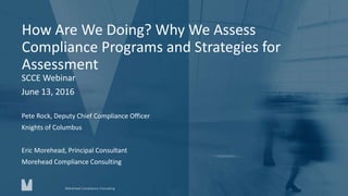 How Are We Doing? Why We Assess
Compliance Programs and Strategies for
Assessment
SCCE Webinar
June 13, 2016
Pete Rock, Deputy Chief Compliance Officer
Knights of Columbus
Eric Morehead, Principal Consultant
Morehead Compliance Consulting
Morehead Compliance Consulting
 