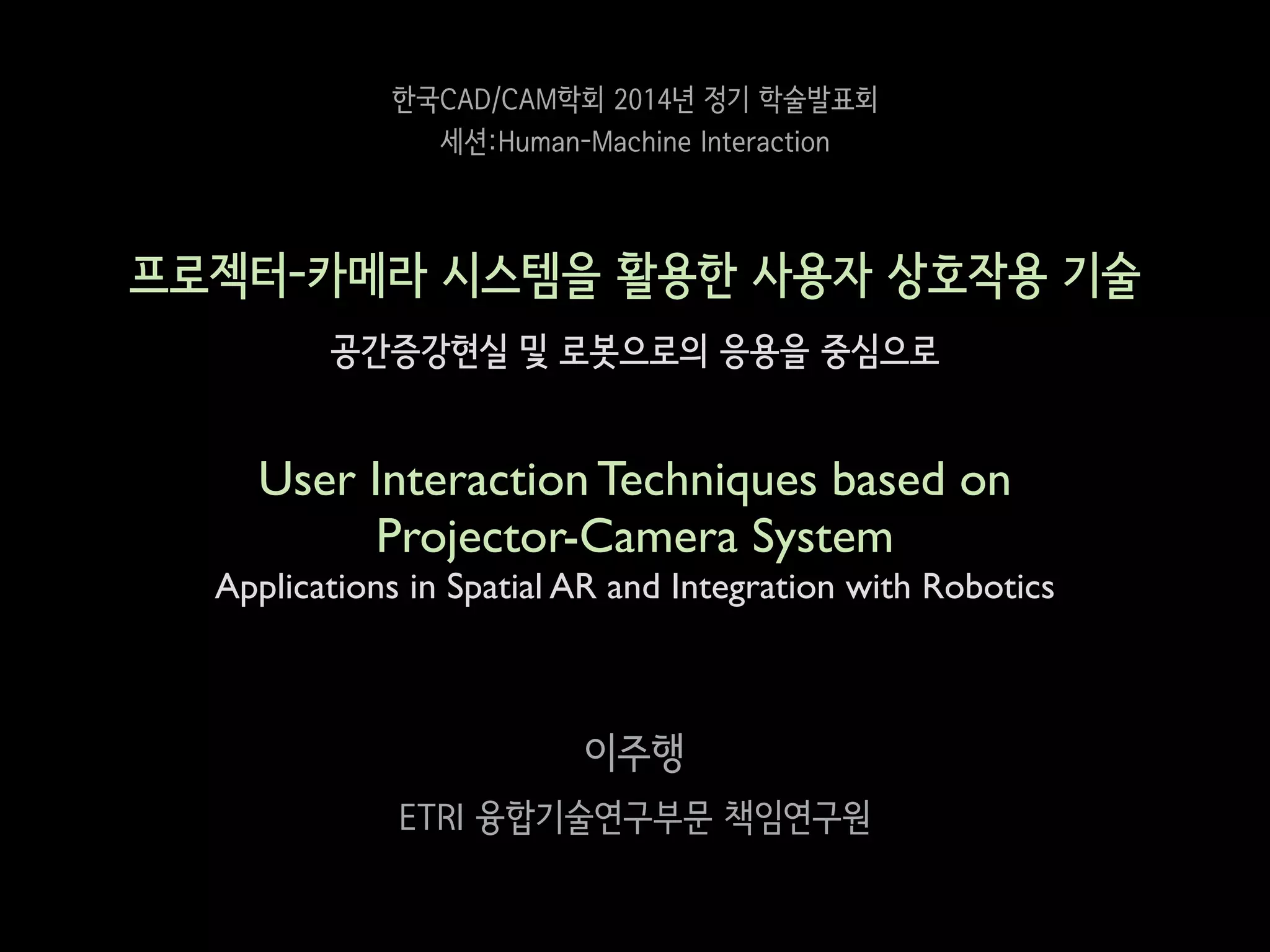 한국CAD/CAM학회 2014년 정기 학술발표회
세션:Human-Machine Interaction

프로젝터-카메라 시스템을 활용한 사용자 상호작용 기술
공간증강현실 및 로봇으로의 응용을 중심으로
!

User Interaction Techniques based on 	

Projector-Camera System	

Applications in Spatial AR and Integration with Robotics

이주행
ETRI 융합기술연구부문 책임연구원

 