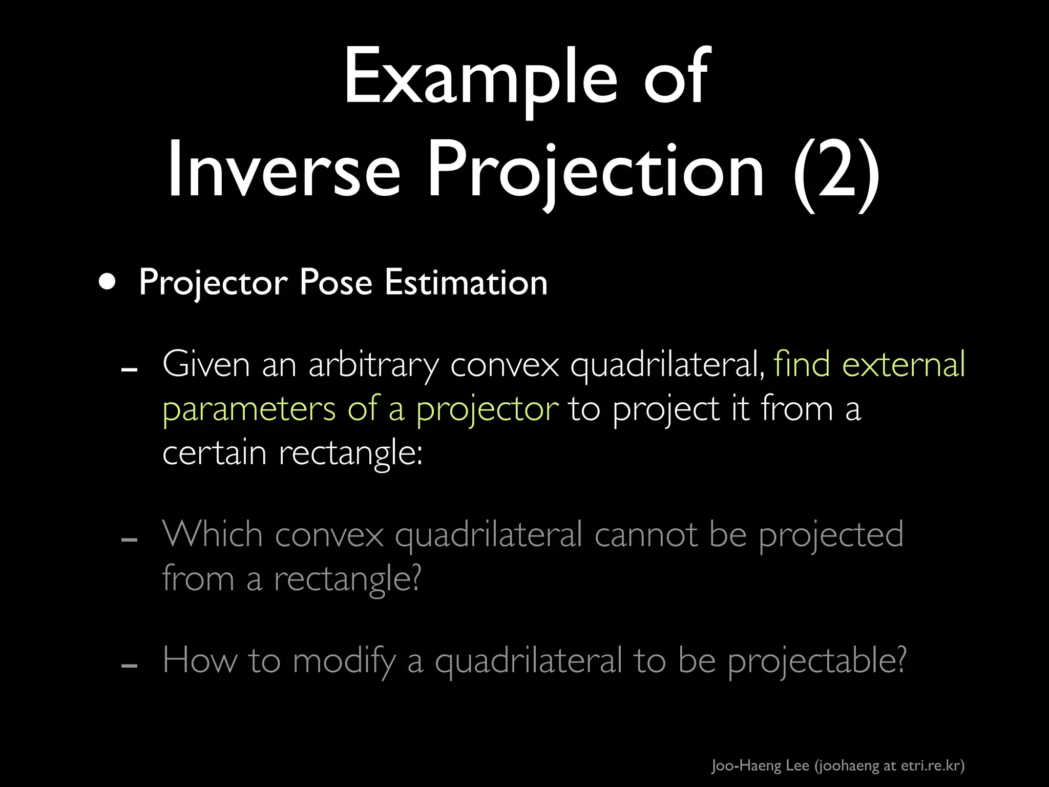 Example of
Inverse Projection (2)
• Projector Pose Estimation	

- Given an arbitrary convex quadrilateral, ﬁnd external
parameters of a projector to project it from a
certain rectangle:	


-

Which convex quadrilateral cannot be projected
from a rectangle?	


-

How to modify a quadrilateral to be projectable?
Joo-Haeng Lee (joohaeng at etri.re.kr)

 