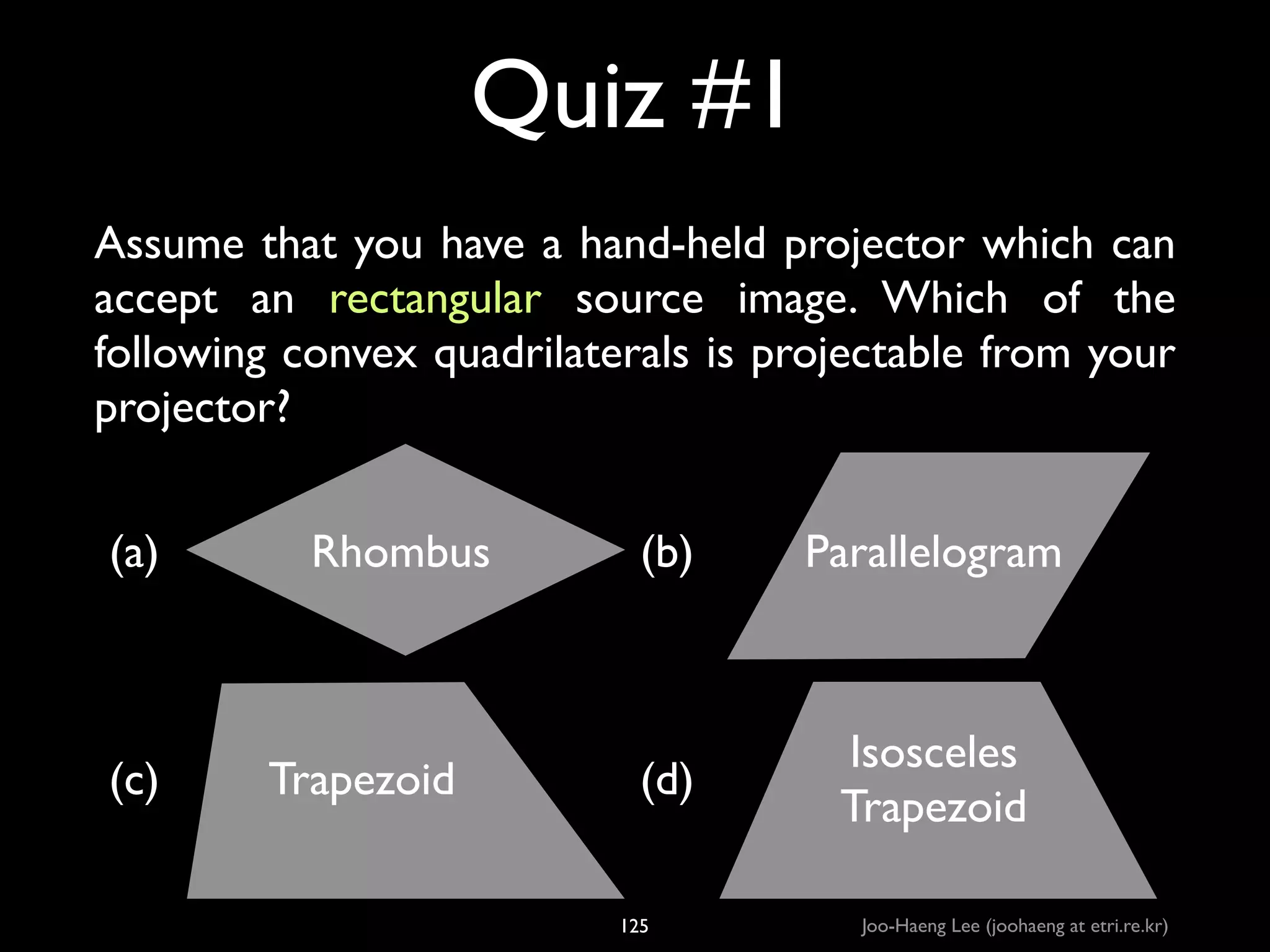 Quiz #1
Assume that you have a hand-held projector which can
accept an rectangular source image. Which of the
following convex quadrilaterals is projectable from your
projector?
(a)

(c)

Rhombus

Trapezoid___

(b)

Parallelogram

(d)

Isosceles	

Trapezoid

125

Joo-Haeng Lee (joohaeng at etri.re.kr)

 