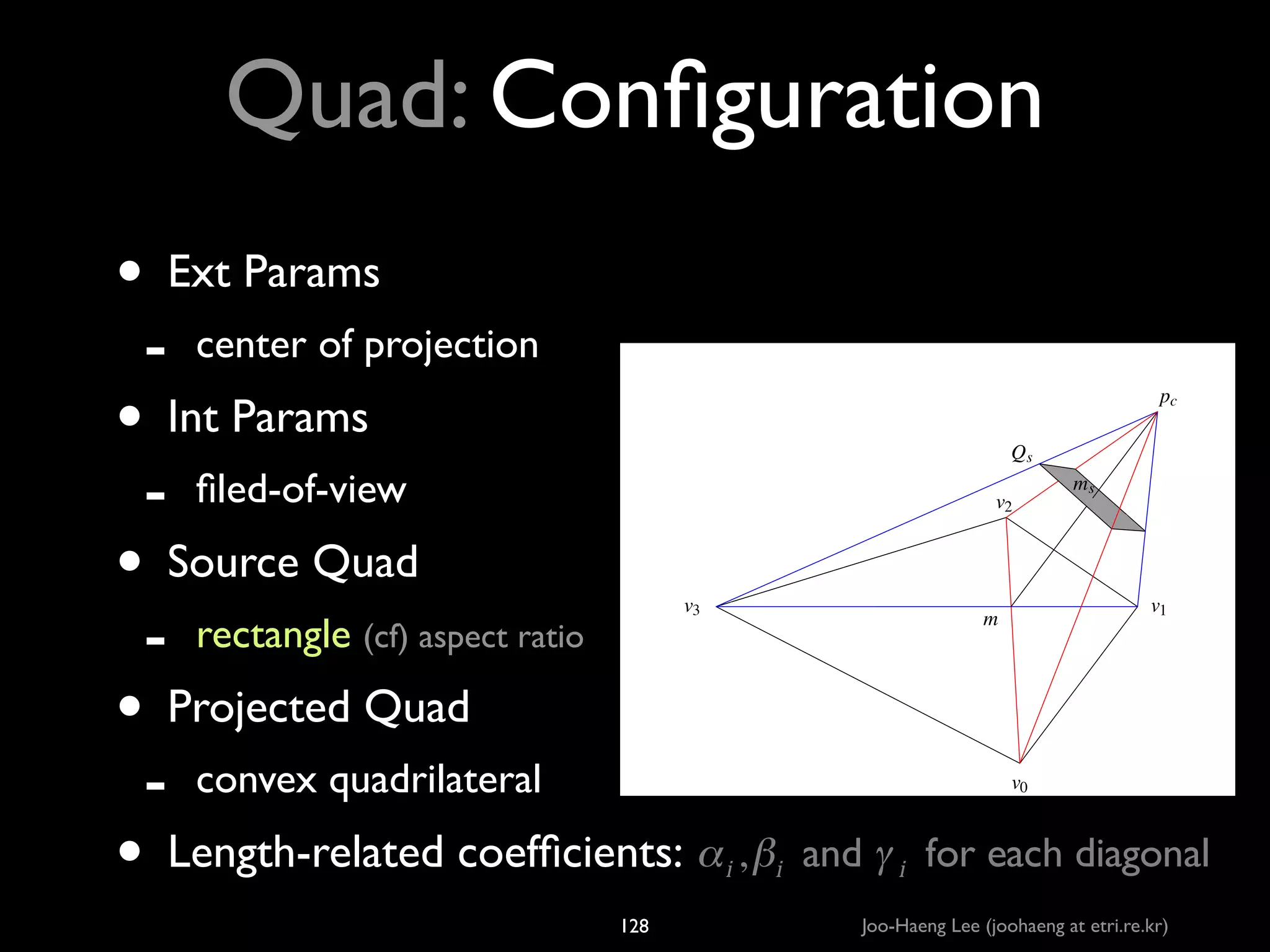 Quad: Conﬁguration
• Ext Params	

-

center of projection	


• Int Params	

-

pc
Qs

ﬁled-of-view	


v2

• Source Quad	

-

rectangle (cf) aspect ratio	


-

convex quadrilateral	


v3

ms

v1

m

• Projected Quad	

v0

• Length-related coefﬁcients: α , β  and γ  for each diagonal
i

128

i

i

Joo-Haeng Lee (joohaeng at etri.re.kr)

 