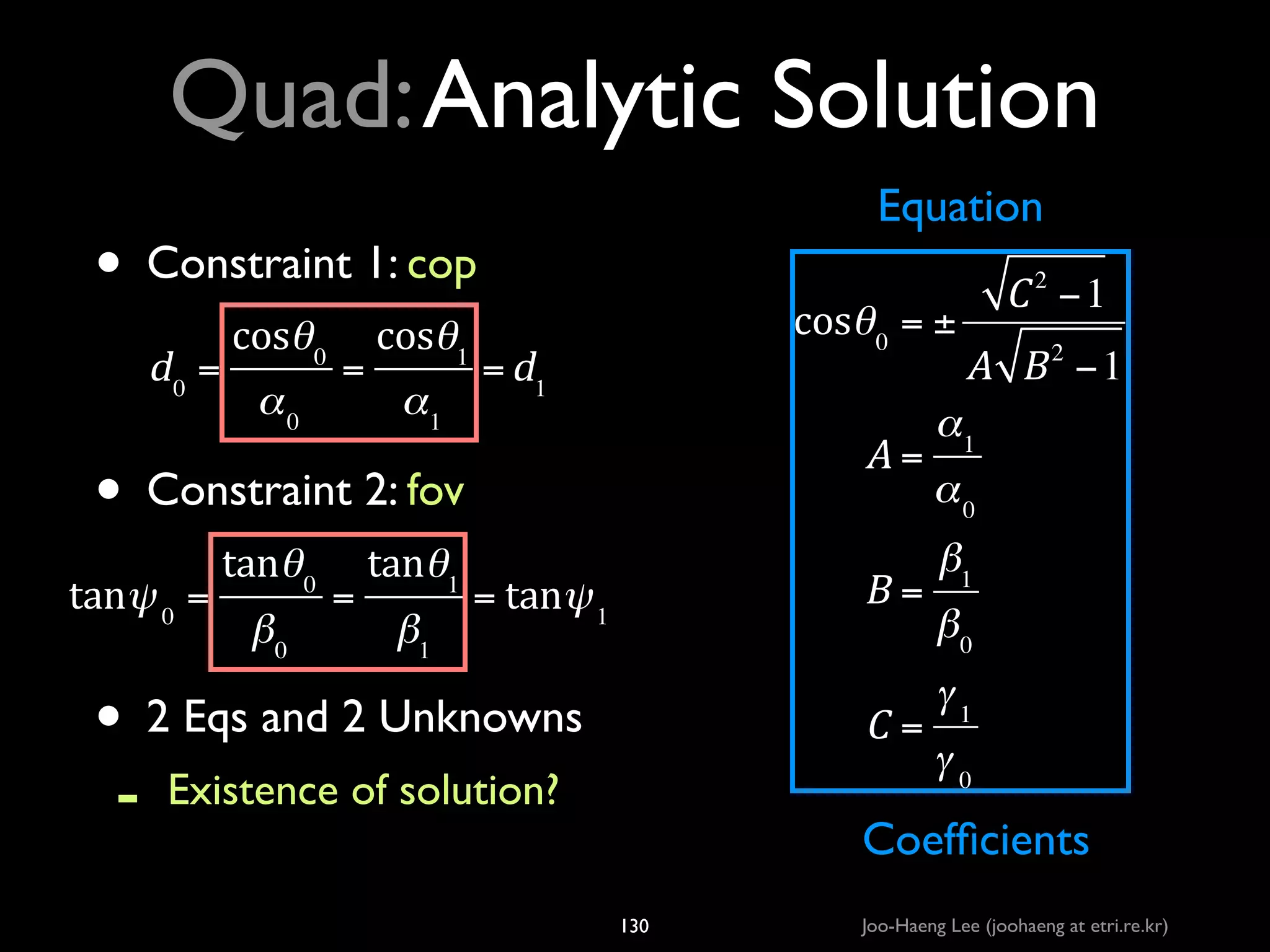 Quad: Analytic Solution
Equation

• Constraint 1: cop	

!

d0 =

!

cosθ 0

α0

=

cosθ1

cosθ 0 = ±

= d1

α1

A=

• Constraint 2: fov	

!

tanθ 0

!

β0

tanψ 0 =

=

tanθ1

β1

B=

= tanψ 1

• 2 Eqs and 2 Unknowns	

-

C=

Existence of solution?	


C 2 −1
A B −1
2

α1
α0
β1
β0
γ1
γ0

Coefﬁcients

Geometric meaning?
130

Joo-Haeng Lee (joohaeng at etri.re.kr)

 