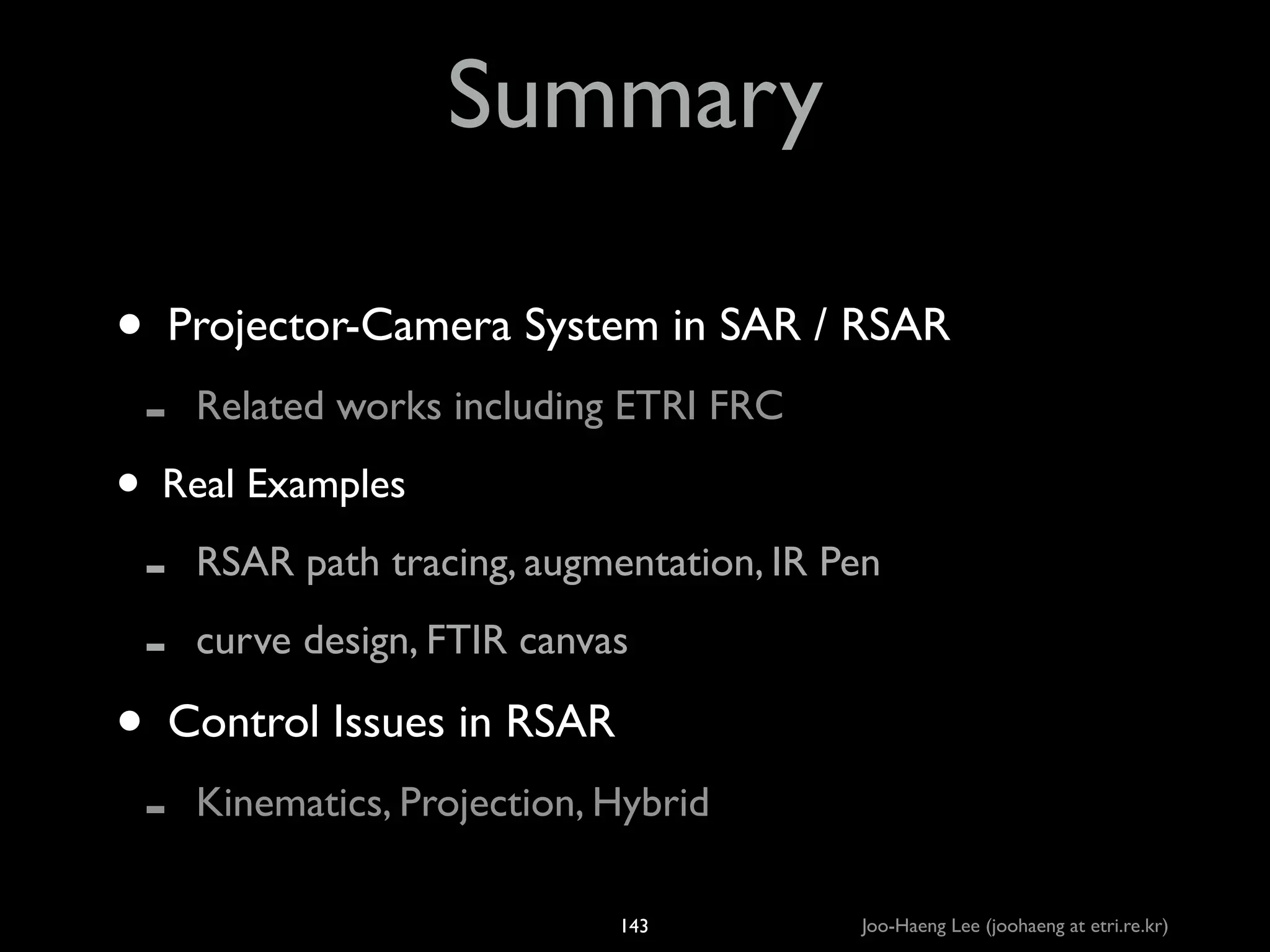 Summary
• Projector-Camera System in SAR / RSAR	

-

Related works including ETRI FRC	


• Real Examples	

- RSAR path tracing, augmentation, IR Pen	

- curve design, FTIR canvas	


• Control Issues in RSAR	

-

Kinematics, Projection, Hybrid
143

Joo-Haeng Lee (joohaeng at etri.re.kr)

 