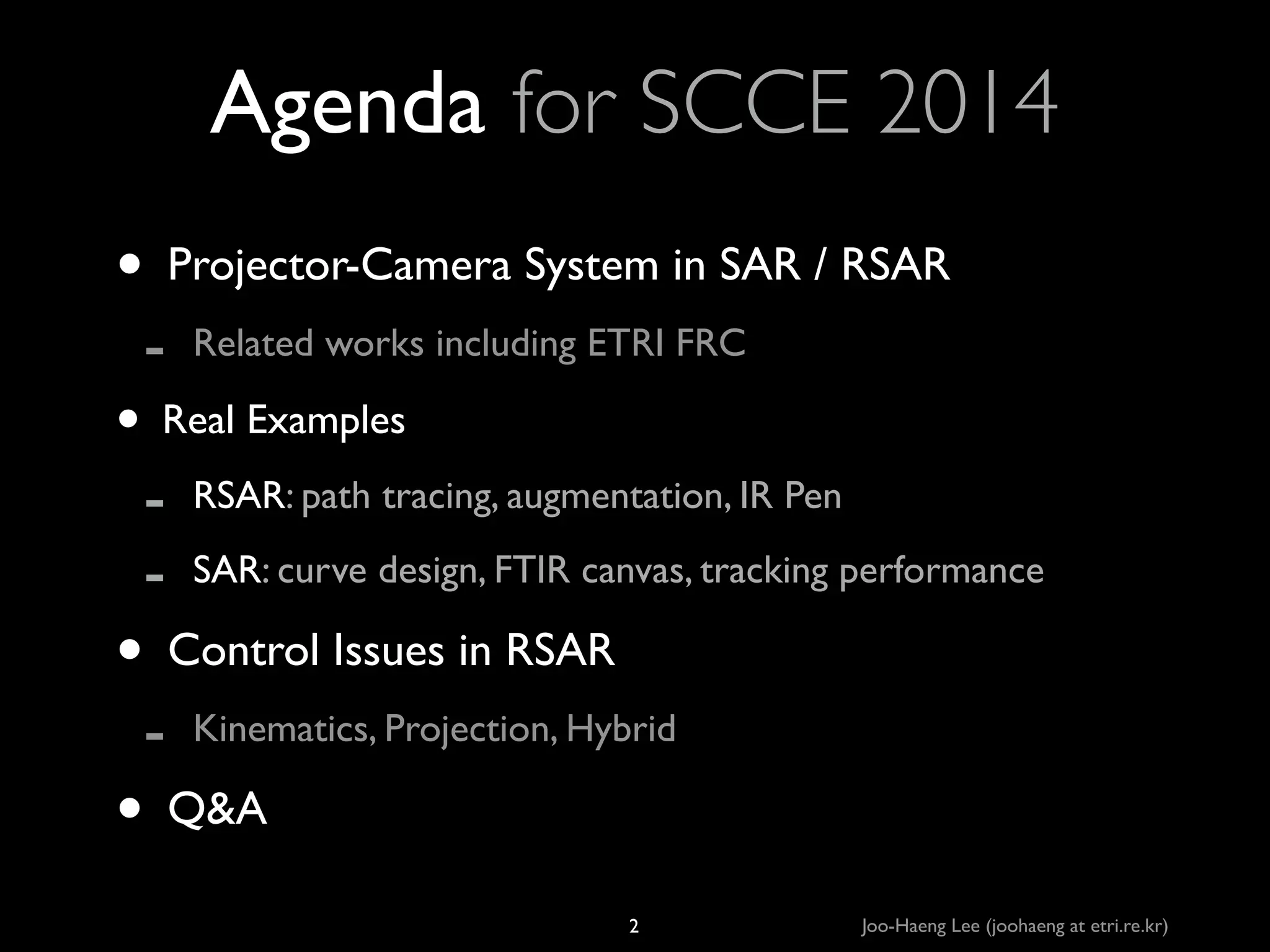 Agenda for SCCE 2014
• Projector-Camera System in SAR / RSAR	

-

Related works including ETRI FRC	


-

RSAR: path tracing, augmentation, IR Pen	


-

Kinematics, Projection, Hybrid	


• Real Examples	

SAR: curve design, FTIR canvas, tracking performance	


• Control Issues in RSAR	

• Q&A
2

Joo-Haeng Lee (joohaeng at etri.re.kr)

 