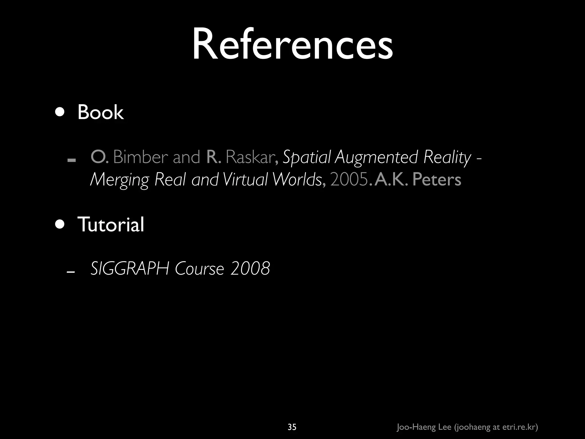 References
• Book	

-

O. Bimber and R. Raskar, Spatial Augmented Reality Merging Real and Virtual Worlds, 2005. A.K. Peters	


• Tutorial	

-

SIGGRAPH Course 2008

35

Joo-Haeng Lee (joohaeng at etri.re.kr)

 
