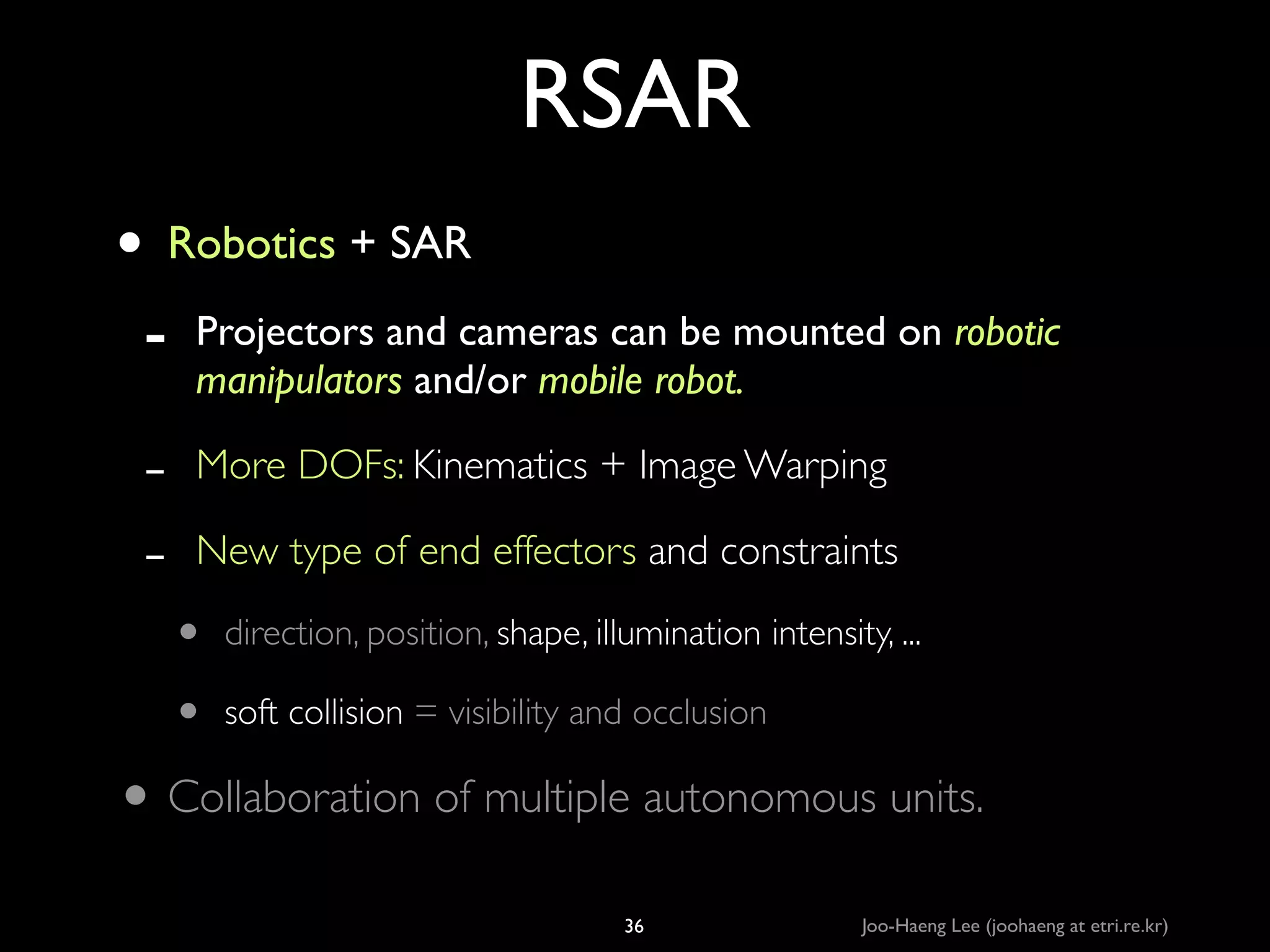 RSAR
• Robotics + SAR	

-

Projectors and cameras can be mounted on robotic
manipulators and/or mobile robot.	


-

More DOFs: Kinematics + Image Warping	

New type of end effectors and constraints	


•
•

direction, position, shape, illumination intensity, ...	

soft collision = visibility and occlusion 	


• Collaboration of multiple autonomous units.
36

Joo-Haeng Lee (joohaeng at etri.re.kr)

 