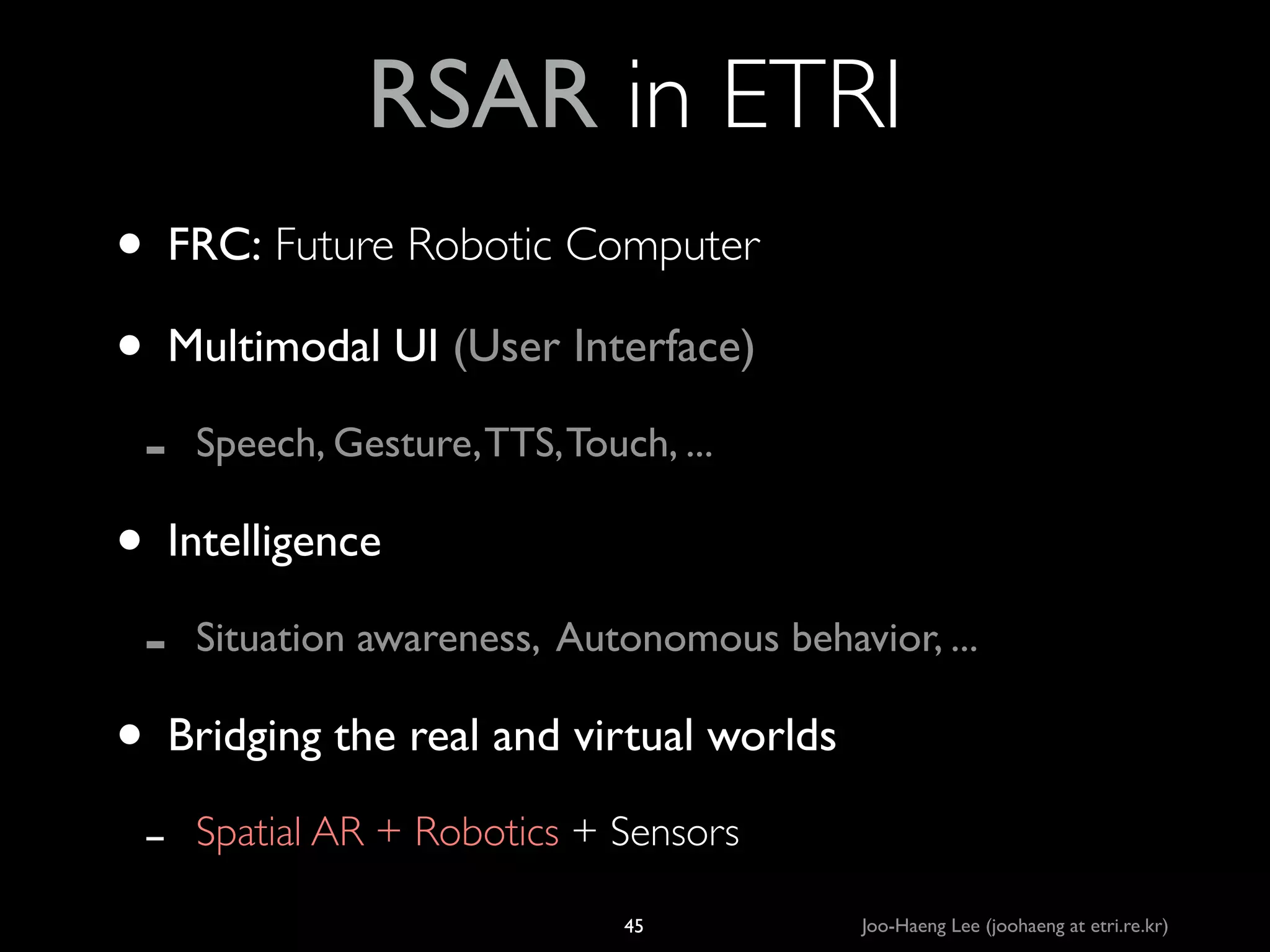 RSAR in ETRI
• FRC: Future Robotic Computer	

• Multimodal UI (User Interface) 	

-

Speech, Gesture, TTS, Touch, ...	


• Intelligence	

-

Situation awareness, Autonomous behavior, ...	


• Bridging the real and virtual worlds	

-

Spatial AR + Robotics + Sensors
45

Joo-Haeng Lee (joohaeng at etri.re.kr)

 