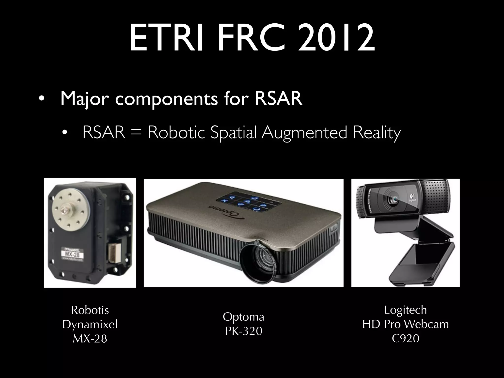 ETRI FRC 2012
• Major components for RSAR	

• RSAR = Robotic Spatial Augmented Reality

Robotis
Dynamixel
MX-28

Optoma
PK-320

Logitech
HD Pro Webcam
C920

 