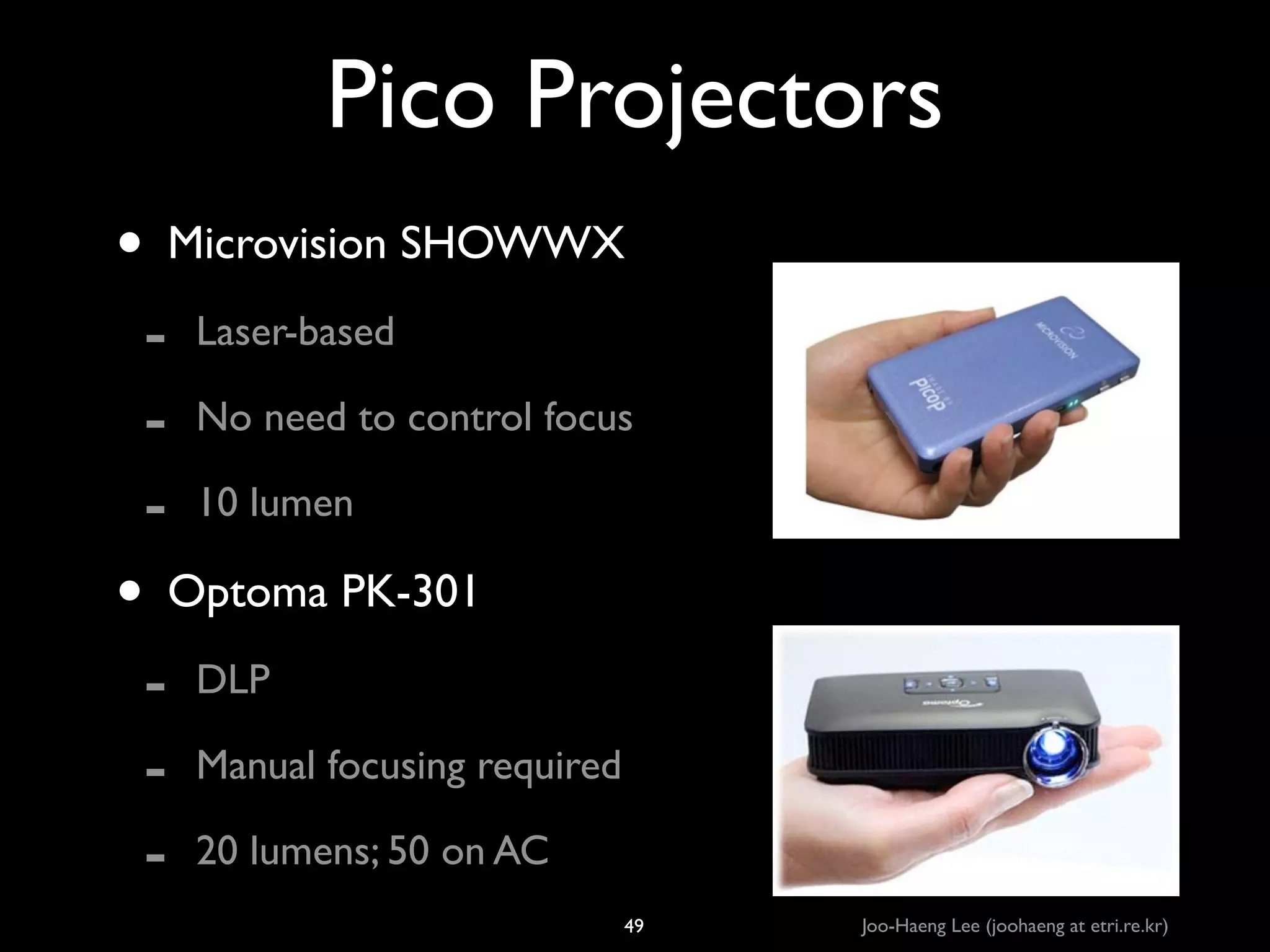 Pico Projectors
• Microvision SHOWWX	

-

Laser-based	

No need to control focus	

10 lumen	


• Optoma PK-301	

-

DLP	

Manual focusing required	

20 lumens; 50 on AC
49

Joo-Haeng Lee (joohaeng at etri.re.kr)

 