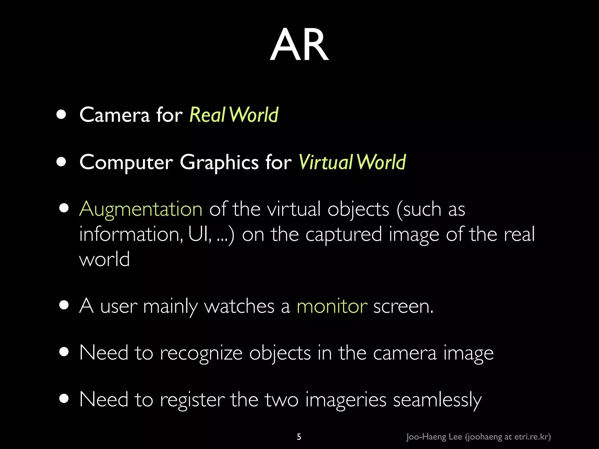 AR
• Camera for Real World	

• Computer Graphics for Virtual World	

• Augmentation of the virtual objects (such as

information, UI, ...) on the captured image of the real
world	


• A user mainly watches a monitor screen.	

• Need to recognize objects in the camera image	

• Need to register the two imageries seamlessly
5

Joo-Haeng Lee (joohaeng at etri.re.kr)

 