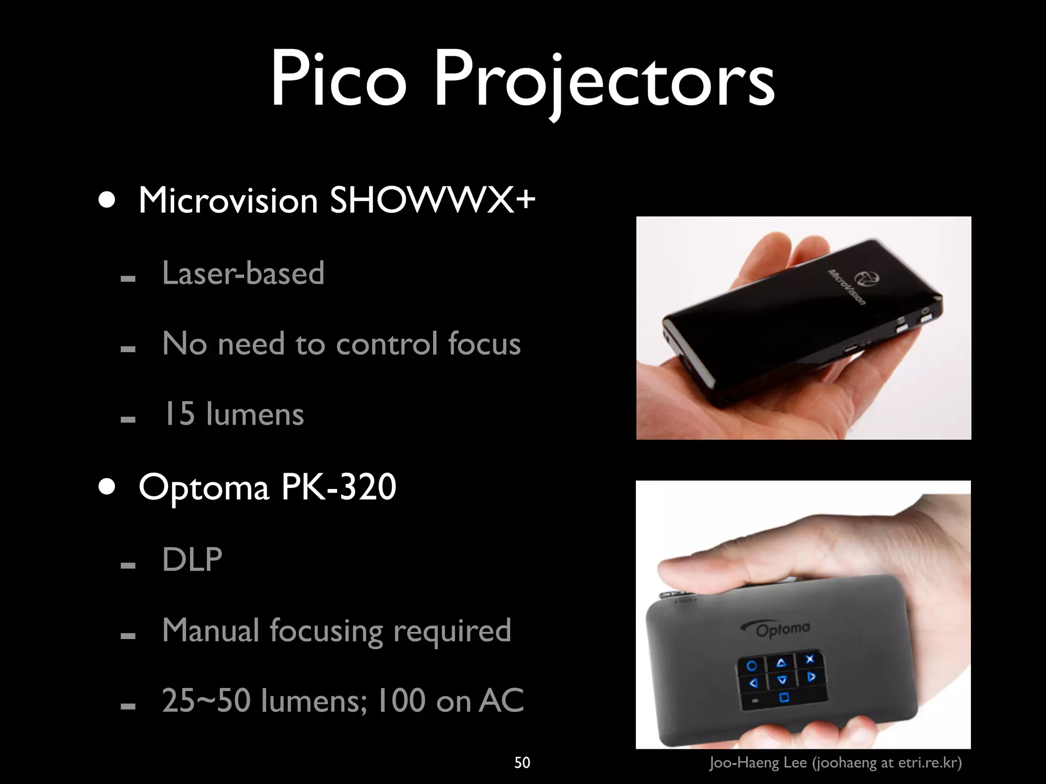 Pico Projectors
• Microvision SHOWWX+	

-

Laser-based	

No need to control focus	

15 lumens	


• Optoma PK-320	

-

DLP	

Manual focusing required	

25~50 lumens; 100 on AC
50

Joo-Haeng Lee (joohaeng at etri.re.kr)

 