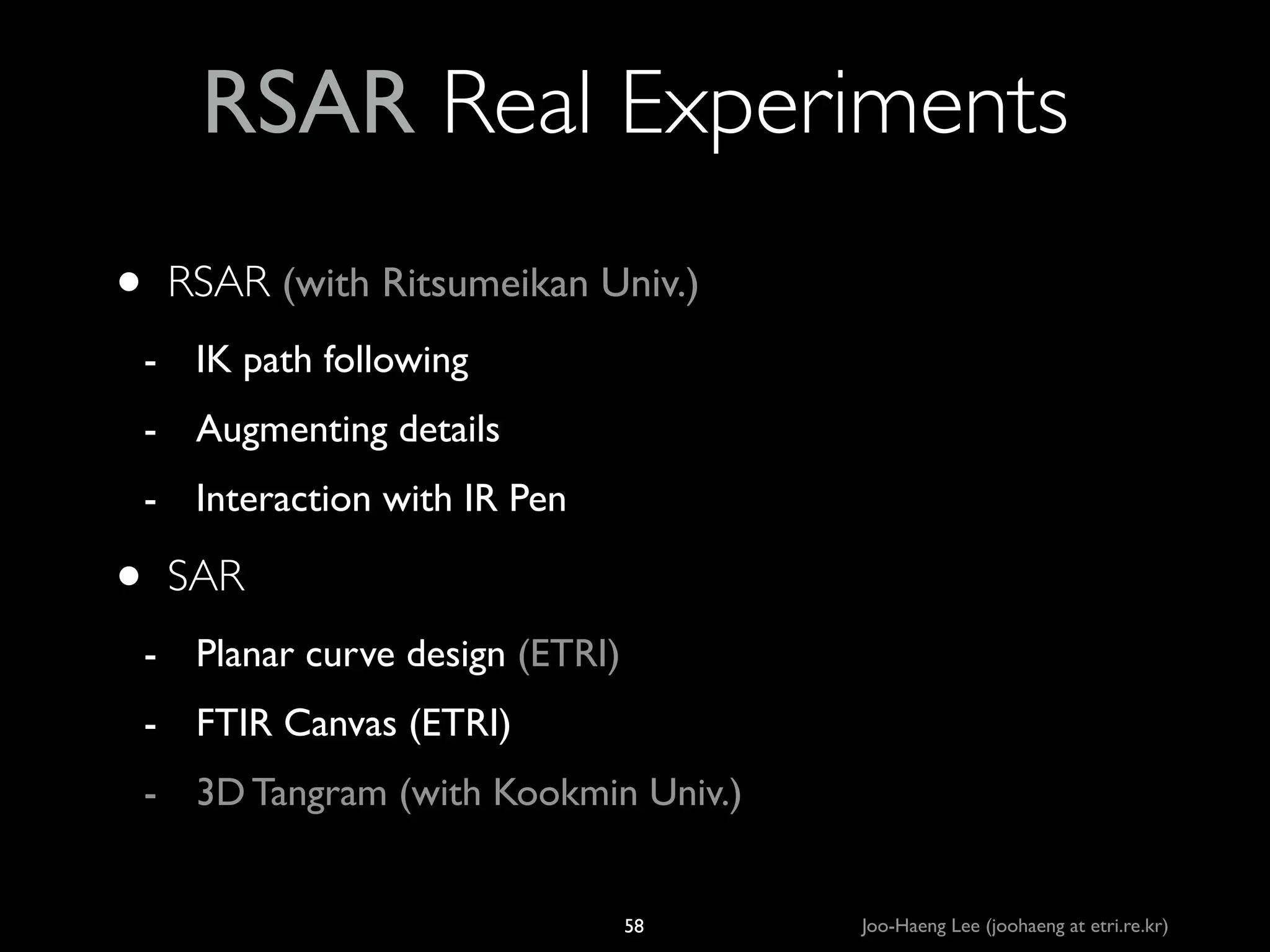 RSAR Real Experiments
•

RSAR (with Ritsumeikan Univ.)	

- IK path following 	

- Augmenting details	

- Interaction with IR Pen	


•

SAR 	

- Planar curve design (ETRI)	

- FTIR Canvas (ETRI)	

- 3D Tangram (with Kookmin Univ.)

58

Joo-Haeng Lee (joohaeng at etri.re.kr)

 