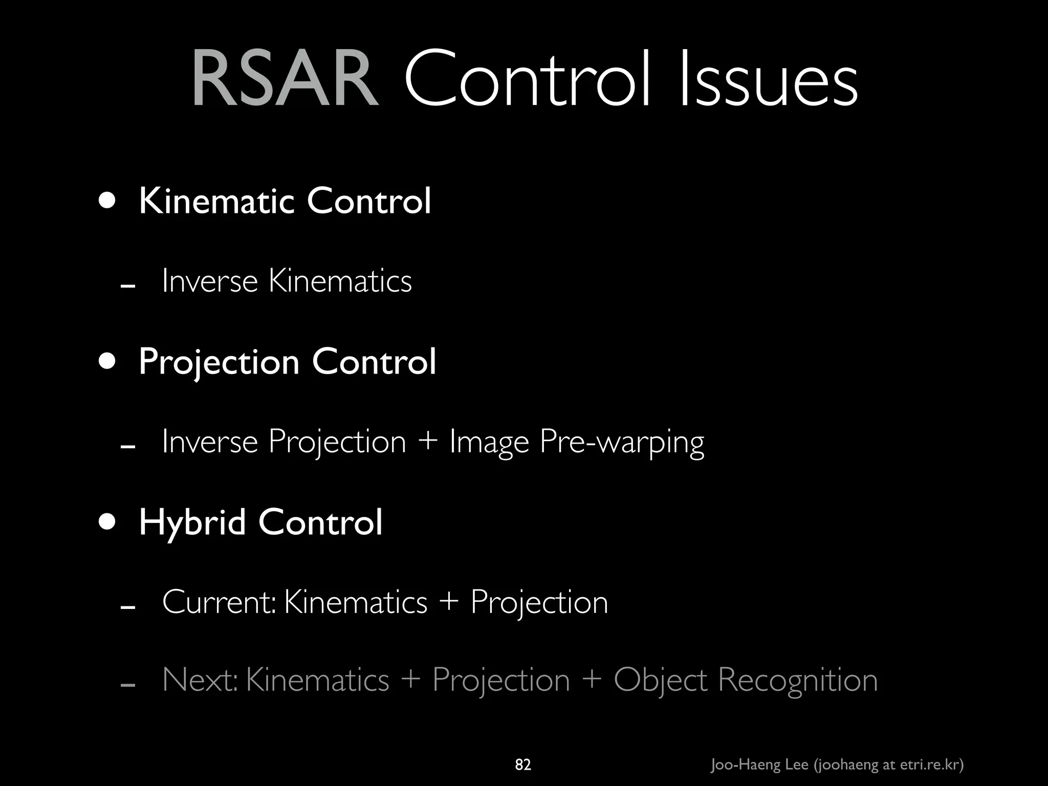 RSAR Control Issues
• Kinematic Control	

-

Inverse Kinematics	


• Projection Control	

-

Inverse Projection + Image Pre-warping	


• Hybrid Control	

-

Current: Kinematics + Projection	

Next: Kinematics + Projection + Object Recognition
82

Joo-Haeng Lee (joohaeng at etri.re.kr)

 