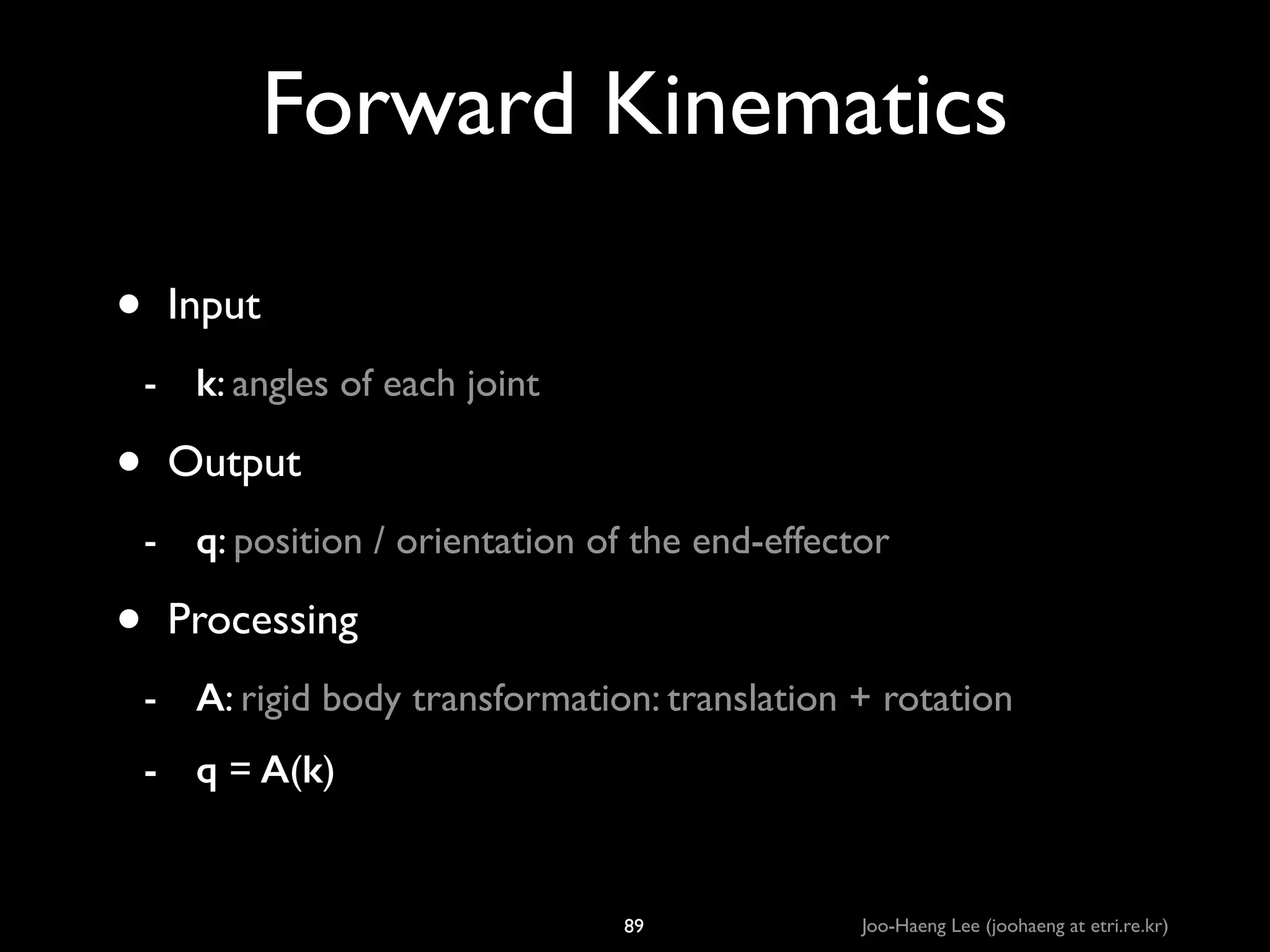 Forward Kinematics
•

Input	

- k: angles of each joint	


•

Output	

- q: position / orientation of the end-effector	


•

Processing	

- A: rigid body transformation: translation + rotation	

- q = A(k)

89

Joo-Haeng Lee (joohaeng at etri.re.kr)

 
