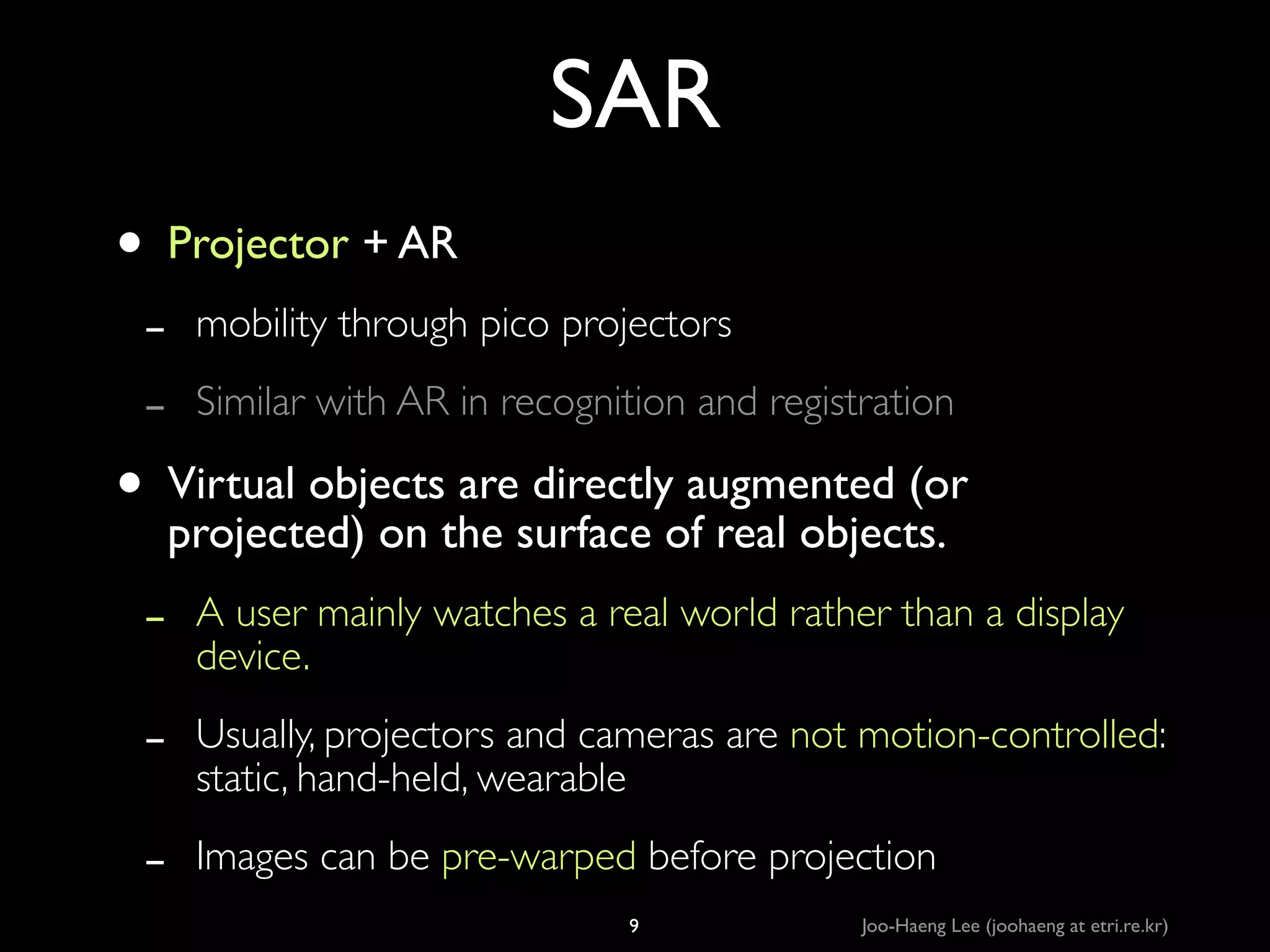 SAR
• Projector + AR	

-

mobility through pico projectors	


-

A user mainly watches a real world rather than a display
device.	


-

Usually, projectors and cameras are not motion-controlled:
static, hand-held, wearable	


-

Images can be pre-warped before projection

Similar with AR in recognition and registration	


are directly
• Virtual objectsthe surface ofaugmented (or
projected) on
real objects.	


9

Joo-Haeng Lee (joohaeng at etri.re.kr)

 