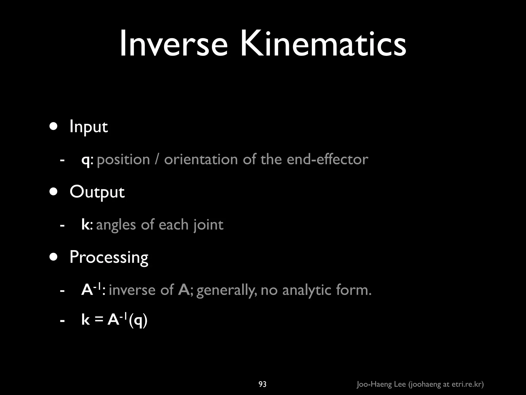 Inverse Kinematics
•

Input	

- q: position / orientation of the end-effector	


•

Output	

- k: angles of each joint	


•

Processing	

- A-1: inverse of A; generally, no analytic form.	

- k = A-1(q)

93

Joo-Haeng Lee (joohaeng at etri.re.kr)

 