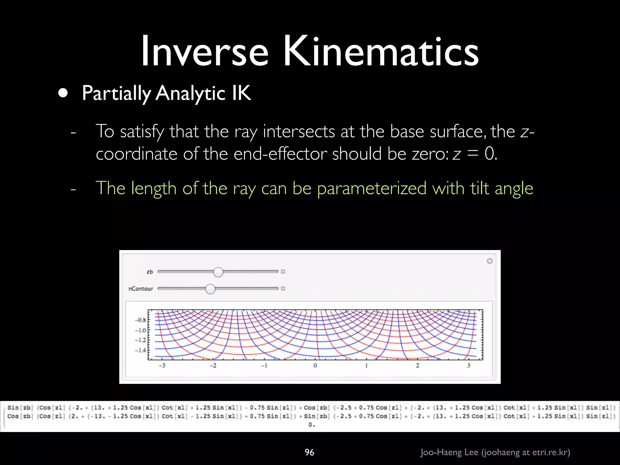 •

Inverse Kinematics
Partially Analytic IK	

- To satisfy that the ray intersects at the base surface, the zcoordinate of the end-effector should be zero: z = 0.	

- The length of the ray can be parameterized with tilt angle

96

Joo-Haeng Lee (joohaeng at etri.re.kr)

 