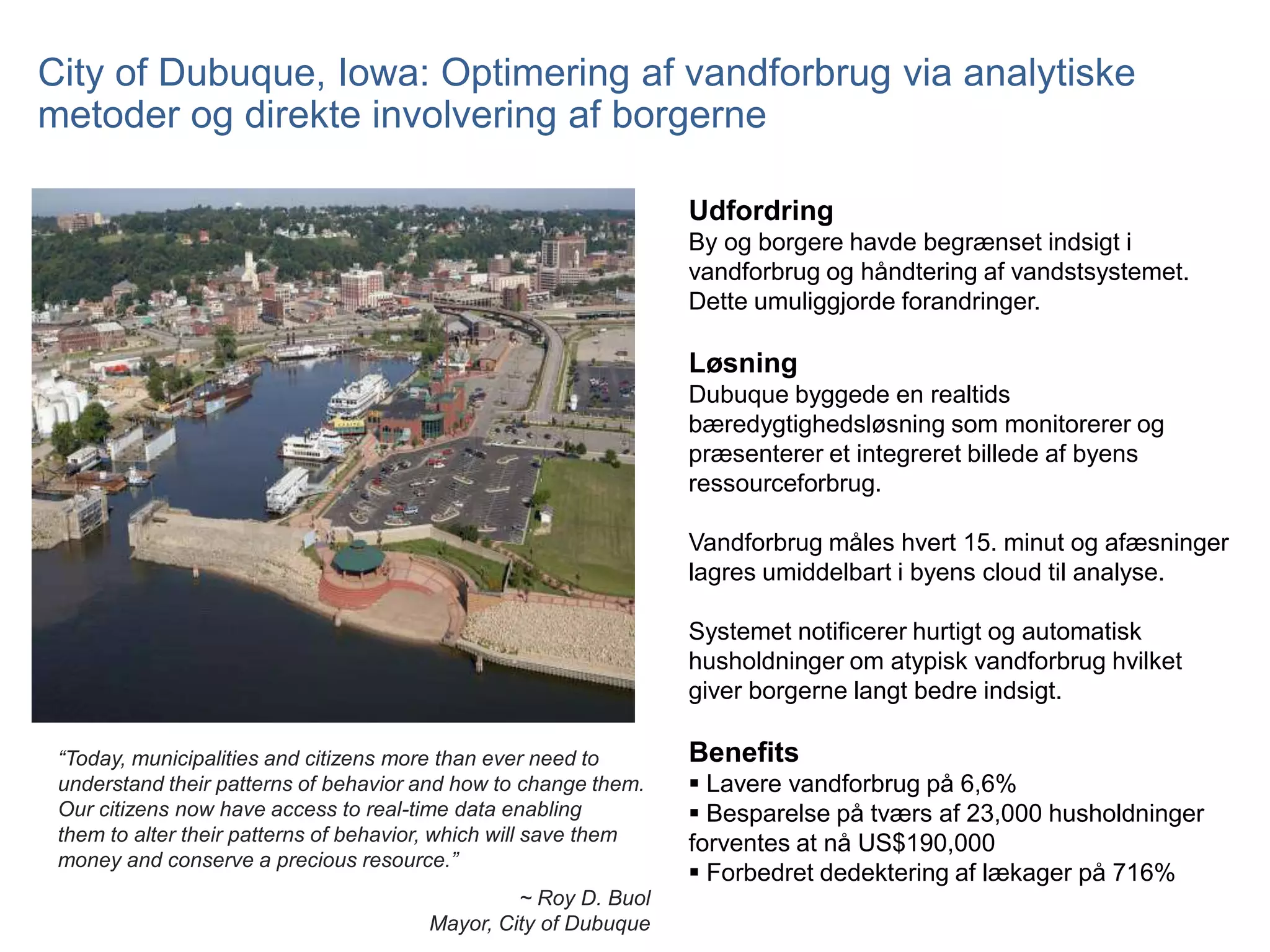 City of Dubuque, Iowa: Optimering af vandforbrug via analytiske
metoder og direkte involvering af borgerne
Udfordring
By og borgere havde begrænset indsigt i
vandforbrug og håndtering af vandstsystemet.
Dette umuliggjorde forandringer.

Løsning
Dubuque byggede en realtids
bæredygtighedsløsning som monitorerer og
præsenterer et integreret billede af byens
ressourceforbrug.
Vandforbrug måles hvert 15. minut og afæsninger
lagres umiddelbart i byens cloud til analyse.
Systemet notificerer hurtigt og automatisk
husholdninger om atypisk vandforbrug hvilket
giver borgerne langt bedre indsigt.
“Today, municipalities and citizens more than ever need to
understand their patterns of behavior and how to change them.
Our citizens now have access to real-time data enabling
them to alter their patterns of behavior, which will save them
money and conserve a precious resource.”
~ Roy D. Buol
Mayor, City of Dubuque

Benefits
 Lavere vandforbrug på 6,6%
 Besparelse på tværs af 23,000 husholdninger
forventes at nå US$190,000
 Forbedret dedektering af lækager på 716%

 