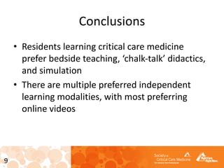 9
Conclusions
• Residents learning critical care medicine
prefer bedside teaching, ‘chalk-talk’ didactics,
and simulation
• There are multiple preferred independent
learning modalities, with most preferring
online videos