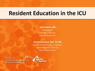 Resident Education in the ICU
Jason Block, MD
Chief Resident
Emergency Medicine
Maine Medical Center
Patricia Lerwick, MD, JD, MS
Assistant Clinical Professor of Medicine
Pulmonology and Critical Care
Maine Medical Center
 
