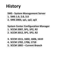 History
SMS - System Management Server
1. SMS 1.0, 2.0, 3.0
2. SMS 2003, sp1, sp2, sp3
System Center Configuration Manager
1. SCCM 2007, SP1, SP2, R2
2. SCCM 2012, SP1, SP2, R2
3. SCCM 1511, 1602, 1606, 1610
4. SCCM 1702, 1706, 1710
5. SCCM 1802 – Current Branch
 