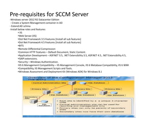 Pre-requisites for SCCM Server
-Windows server 2012 R2 Datacenter Edition
- Create a System Management container in AD
- Extend AD schma
-Install below roles and features:
• IIS
•Web Server (IIS)
•Dot Net Framework 3.5 Features [Install all sub features]
•Dot Net Framework 4.5 Features [Install all sub features]
•BITS
•Remote Differential Compression
•Common HTTP Features – Default Document, Static Content.
•Application Development – ASP.NET 3.5, .NET Extensibility 3.5, ASP.NET 4.5, .NET Extensibility 4.5,
•ISAPI extensions.
•Security – Windows Authentication.
•IIS 6 Management Compatibility – IIS Management Console, IIS 6 Metabase Compatibility, IIS 6 WMI
•Compatibility, IIS Management Scripts and Tools.
•Windows Assessment and Deployment Kit (Windows ADK) for Windows 8.1
 