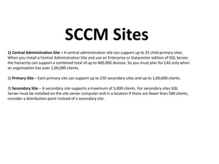 SCCM Sites
1) Central Administration Site – A central administration site can support up to 25 child primary sites.
When you install a Central Administration Site and use an Enterprise or Datacenter edition of SQL Server,
the hierarchy can support a combined total of up to 400,000 devices. So you must plan for CAS only when
an organization has over 1,00,000 clients.
2) Primary Site – Each primary site can support up to 250 secondary sites and up to 1,00,000 clients.
3) Secondary Site – A secondary site supports a maximum of 5,000 clients. For secondary sites SQL
Server must be installed on the site server computer and in a location if there are fewer than 500 clients,
consider a distribution point instead of a secondary site.
 