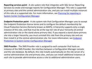 Reporting services point - A site system role that integrates with SQL Server Reporting
Services to create and manage reports for Configuration Manager. This role is supported
at primary sites and the central administration site, and you can install multiple instances
of this role at a supported site. For more information, see Planning for reporting in
System Center Configuration Manager.
Endpoint Protection point - A site system role that Configuration Manager uses to accept
the Endpoint Protection license terms and to configure the default membership for
Cloud Protection Service (formerly known as MAPS). A hierarchy supports only a single
instance of this role, and that must be at the top-tier site of your hierarchy (A central
administration site or the stand-alone primary site). If you expand a stand-alone primary
site into a larger hierarchy, you must uninstall this role from the primary site and can
then install it at the central administration site. For more information, see Endpoint
Protection in System Center Configuration Manager.
SMS Provider - The SMS Provider role is assigned to each computer that hosts an
instance of the SMS Provider, the interface between a Configuration Manager console
and the site database. By default, this role installs automatically on the site server of a
central administration site and primary sites, and you can install additional instances at
each site to provide administrative access a site to additional administrative users.
 
