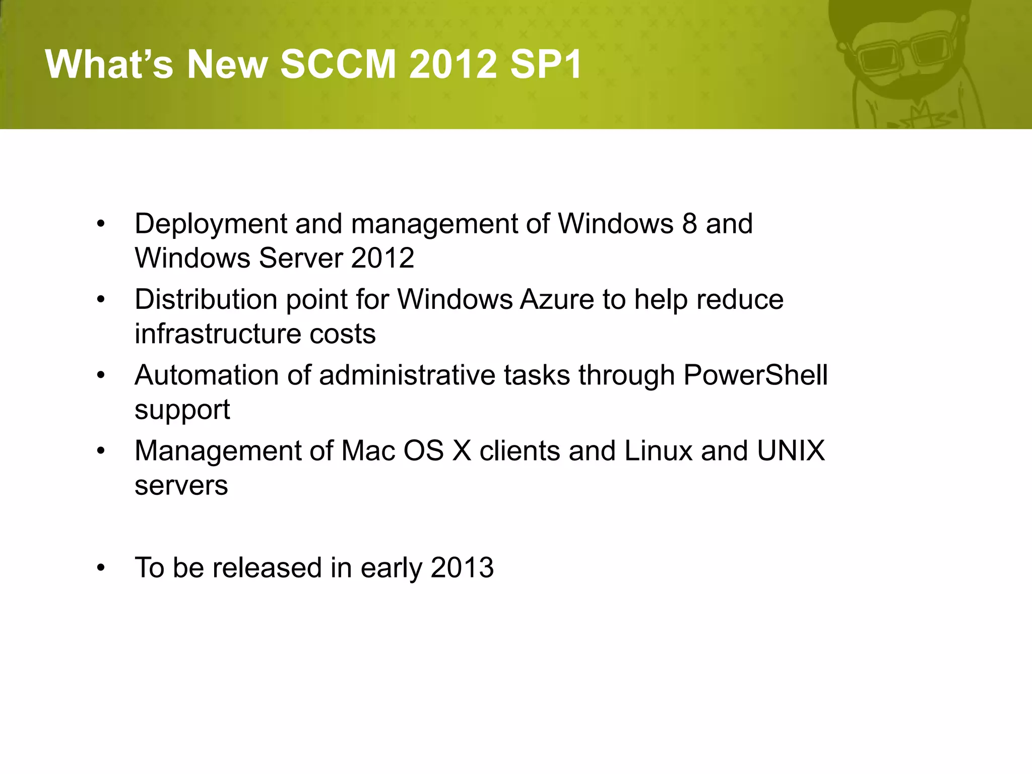 What’s New SCCM 2012 SP1


  • Deployment and management of Windows 8 and
    Windows Server 2012
  • Distribution point for Windows Azure to help reduce
    infrastructure costs
  • Automation of administrative tasks through PowerShell
    support
  • Management of Mac OS X clients and Linux and UNIX
    servers

  • To be released in early 2013
 