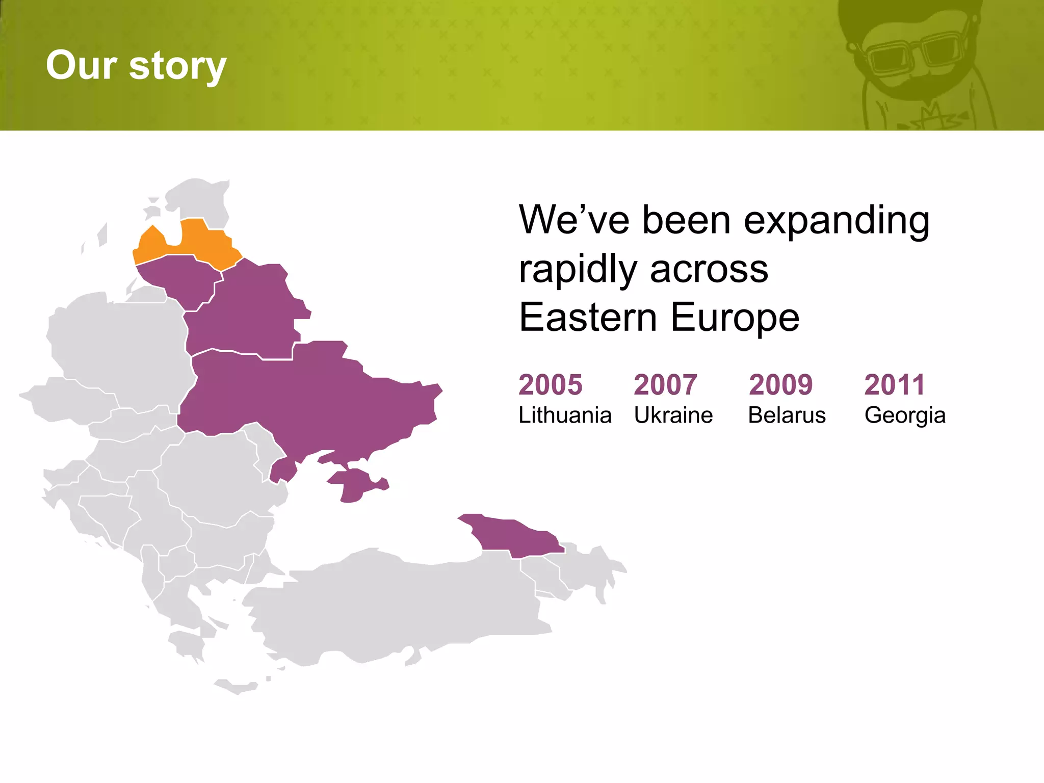 Our story


            We’ve been expanding
            rapidly across
            Eastern Europe

            Lithuania Ukraine   Belarus   Georgia
 