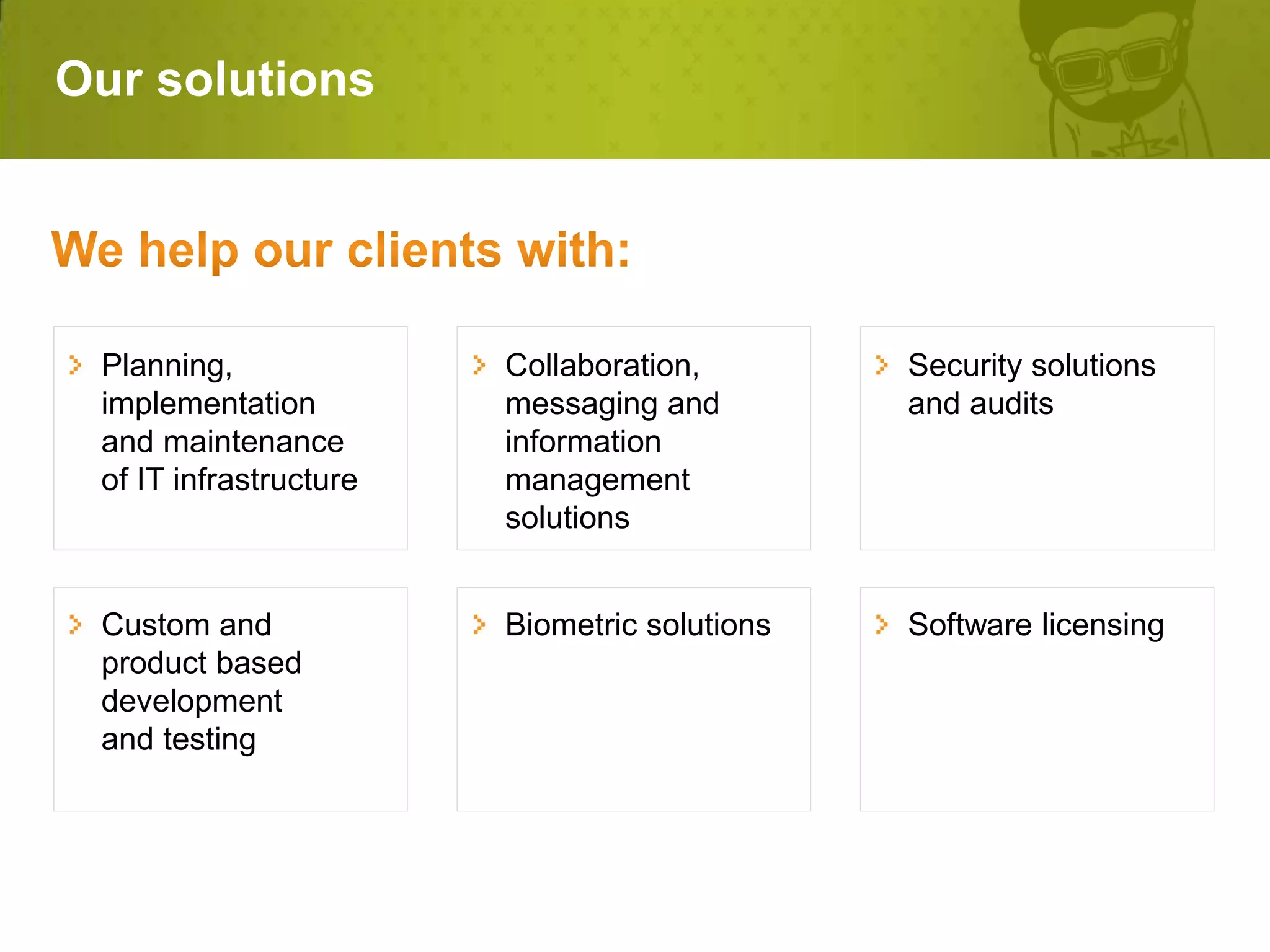 Our solutions




 Planning,              Collaboration,        Security solutions
 implementation         messaging and         and audits
 and maintenance        information
 of IT infrastructure   management
                        solutions


 Custom and             Biometric solutions   Software licensing
 product based
 development
 and testing
 