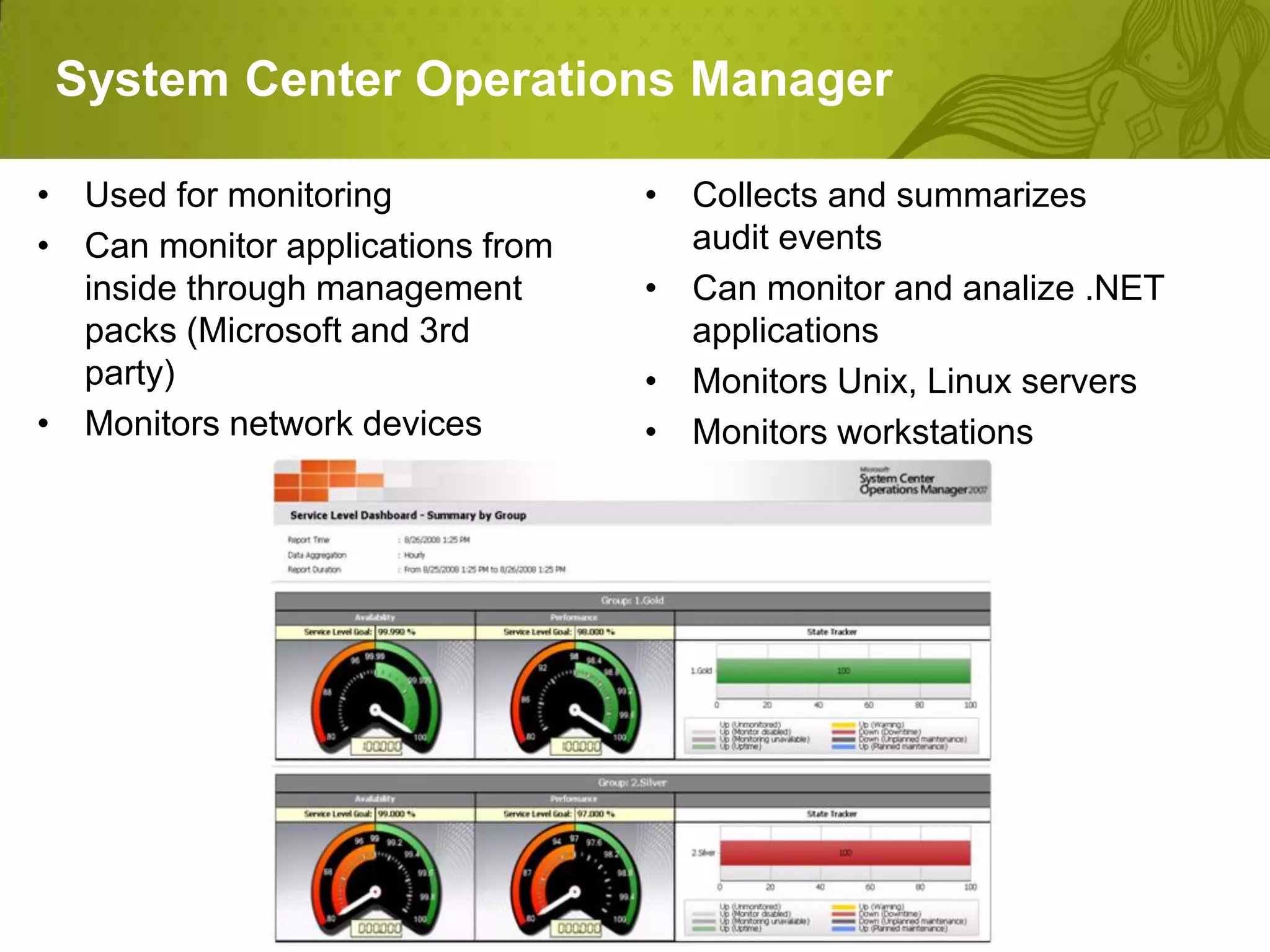 System Center Operations Manager

• Used for monitoring             • Collects and summarizes
• Can monitor applications from     audit events
  inside through management       • Can monitor and analize .NET
  packs (Microsoft and 3rd          applications
  party)                          • Monitors Unix, Linux servers
• Monitors network devices        • Monitors workstations
 