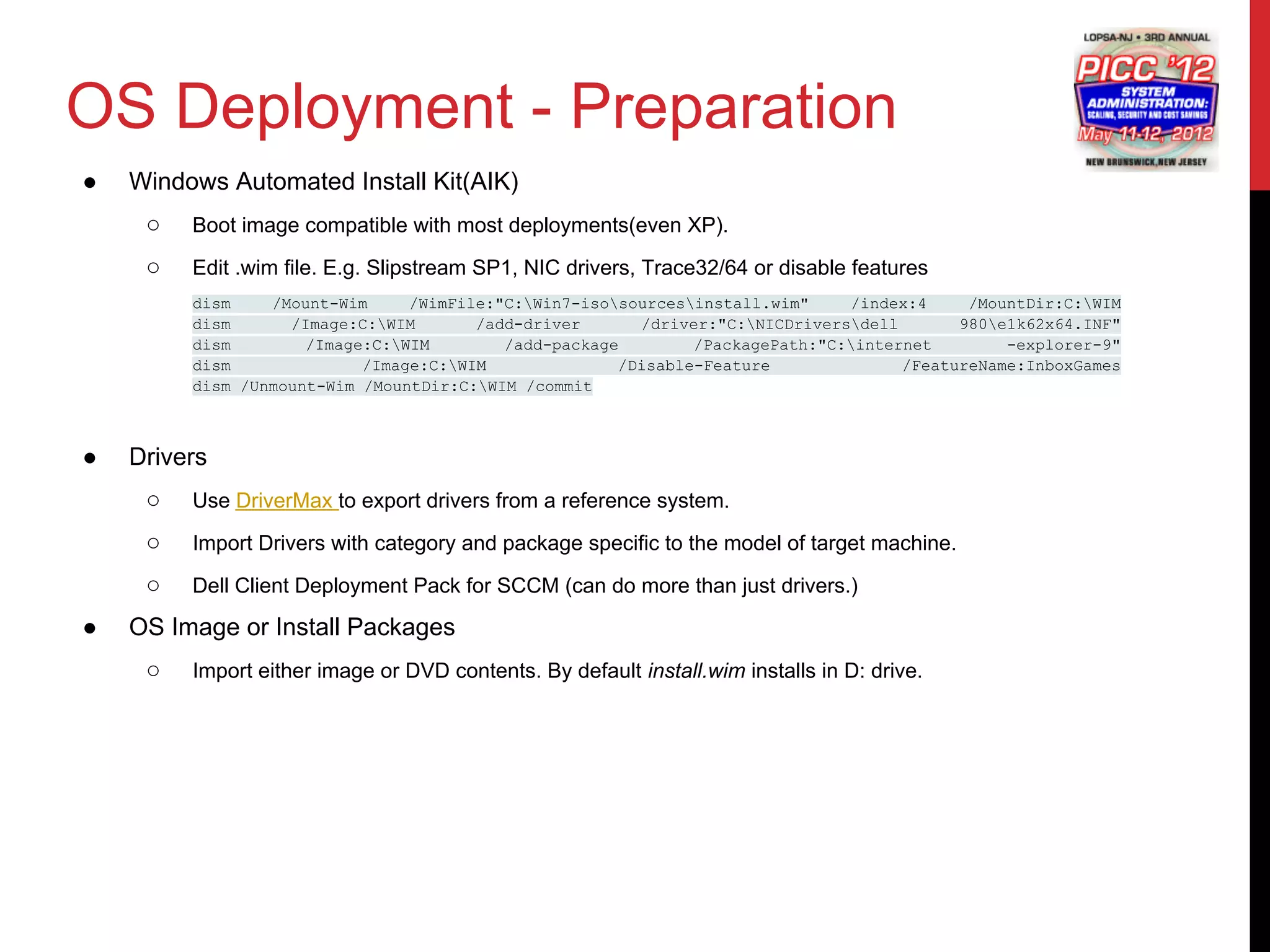 OS Deployment - Preparation
●   Windows Automated Install Kit(AIK)
     ○   Boot image compatible with most deployments(even XP).

     ○   Edit .wim file. E.g. Slipstream SP1, NIC drivers, Trace32/64 or disable features
         dism    /Mount-Wim     /WimFile:"C:Win7-isosourcesinstall.wim"    /index:4     /MountDir:C:WIM
         dism      /Image:C:WIM       /add-driver      /driver:"C:NICDriversdell       980e1k62x64.INF"
         dism        /Image:C:WIM        /add-package        /PackagePath:"C:internet        -explorer-9"
         dism              /Image:C:WIM              /Disable-Feature              /FeatureName:InboxGames
         dism /Unmount-Wim /MountDir:C:WIM /commit



●   Drivers
     ○   Use DriverMax to export drivers from a reference system.

     ○   Import Drivers with category and package specific to the model of target machine.

     ○   Dell Client Deployment Pack for SCCM (can do more than just drivers.)

●   OS Image or Install Packages
     ○   Import either image or DVD contents. By default install.wim installs in D: drive.
 