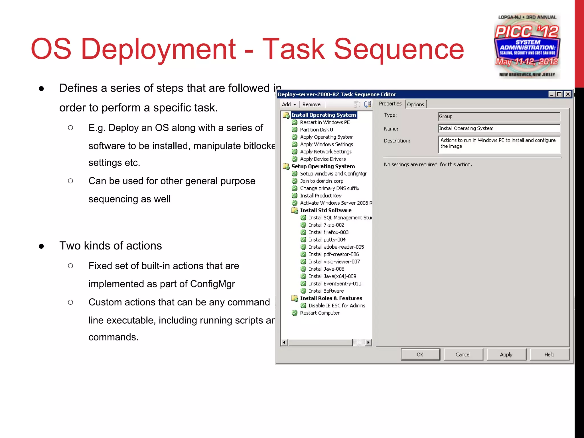 OS Deployment - Task Sequence
●   Defines a series of steps that are followed in
    order to perform a specific task.
     ○    E.g. Deploy an OS along with a series of
          software to be installed, manipulate bitlocker
          settings etc.
     ○    Can be used for other general purpose
          sequencing as well



●   Two kinds of actions
     ○    Fixed set of built-in actions that are
          implemented as part of ConfigMgr
     ○    Custom actions that can be any command
          line executable, including running scripts and
          commands.
 