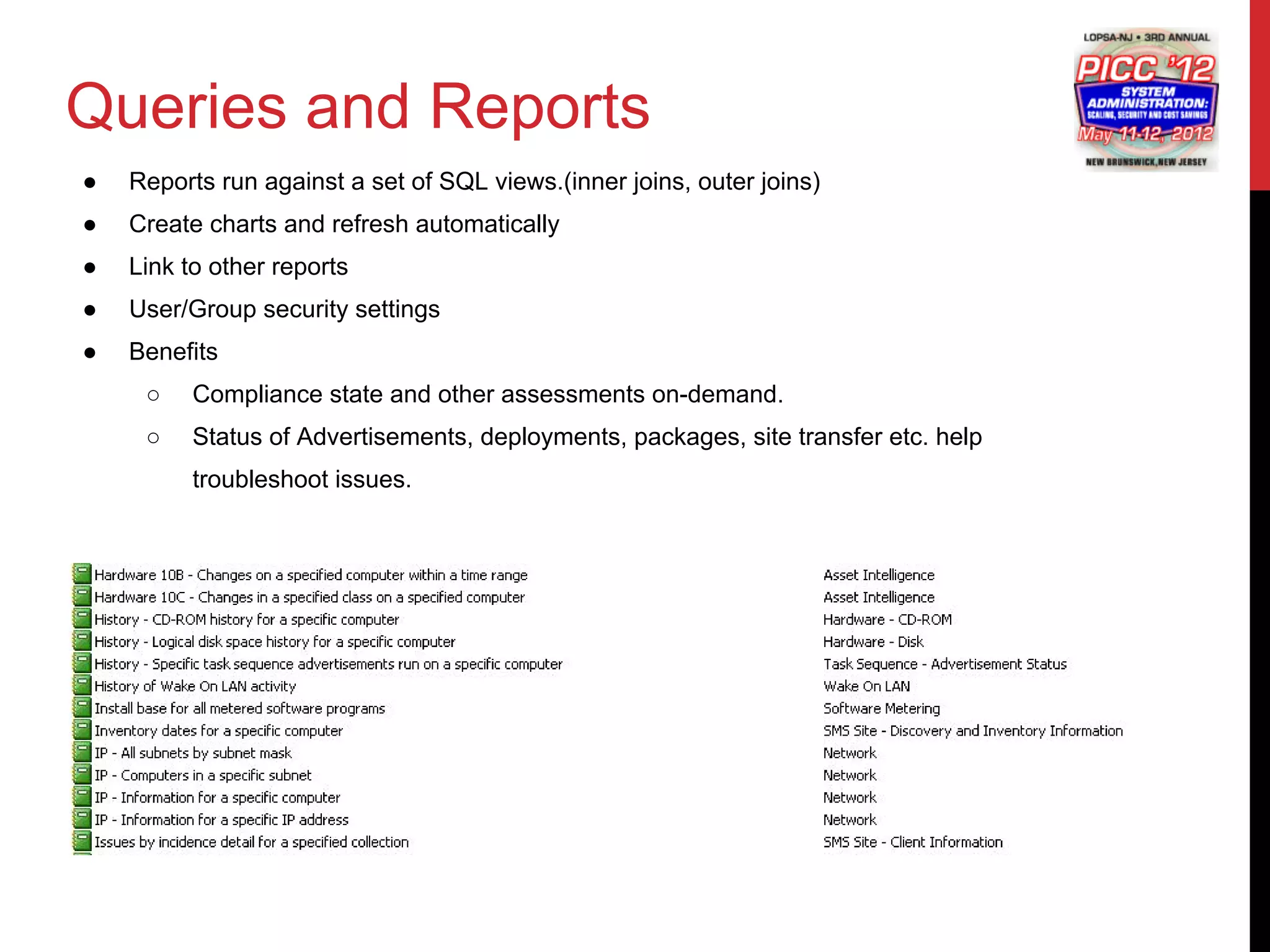 Queries and Reports
●   Reports run against a set of SQL views.(inner joins, outer joins)
●   Create charts and refresh automatically
●   Link to other reports
●   User/Group security settings
●   Benefits
     ○    Compliance state and other assessments on-demand.
     ○    Status of Advertisements, deployments, packages, site transfer etc. help
          troubleshoot issues.
 
