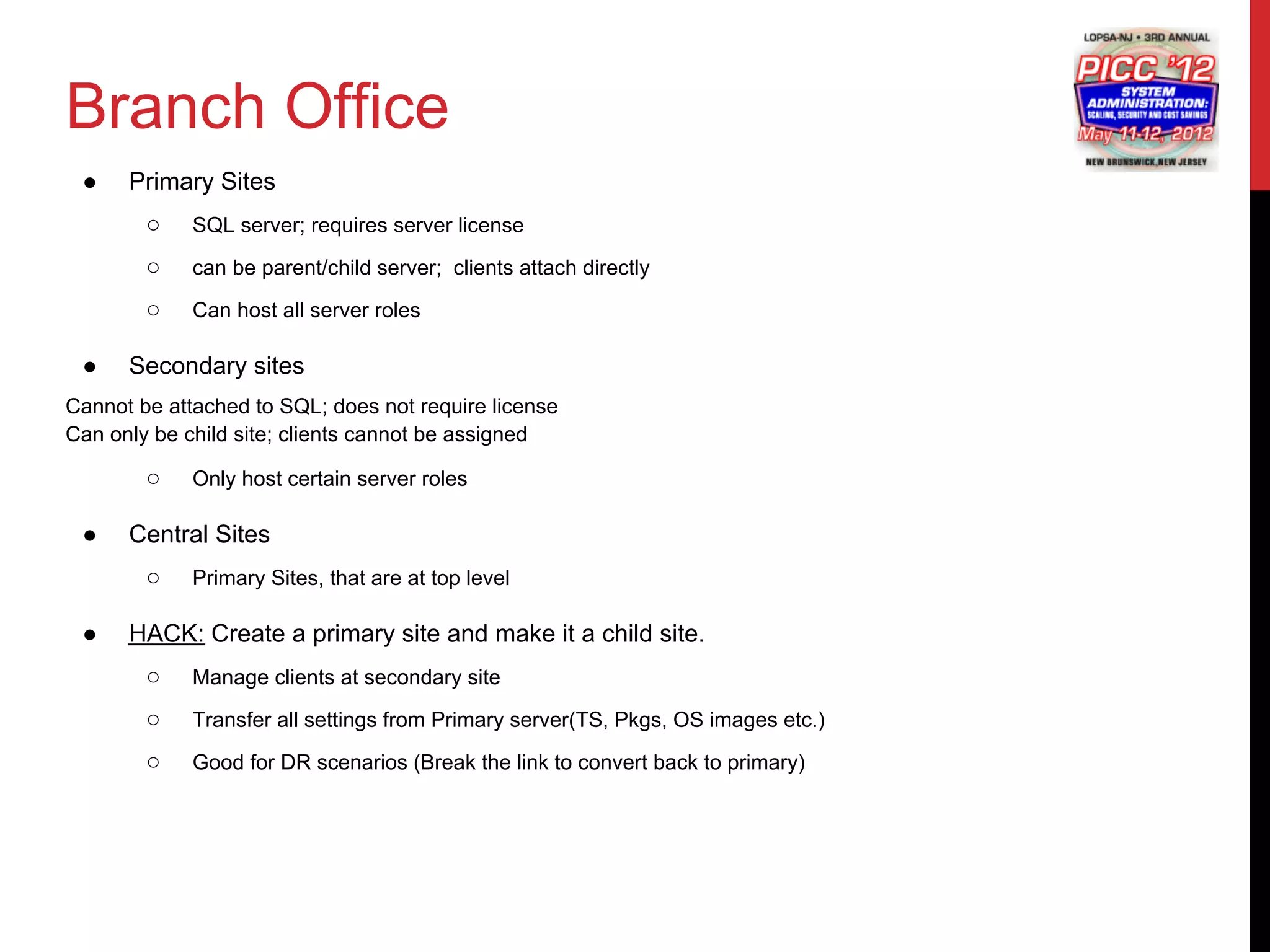Branch Office
 ●    Primary Sites
        ○    SQL server; requires server license

        ○    can be parent/child server; clients attach directly

        ○    Can host all server roles

 ●    Secondary sites
Cannot be attached to SQL; does not require license
Can only be child site; clients cannot be assigned

        ○    Only host certain server roles

 ●    Central Sites
        ○    Primary Sites, that are at top level

 ●    HACK: Create a primary site and make it a child site.
        ○    Manage clients at secondary site

        ○    Transfer all settings from Primary server(TS, Pkgs, OS images etc.)

        ○    Good for DR scenarios (Break the link to convert back to primary)
 
