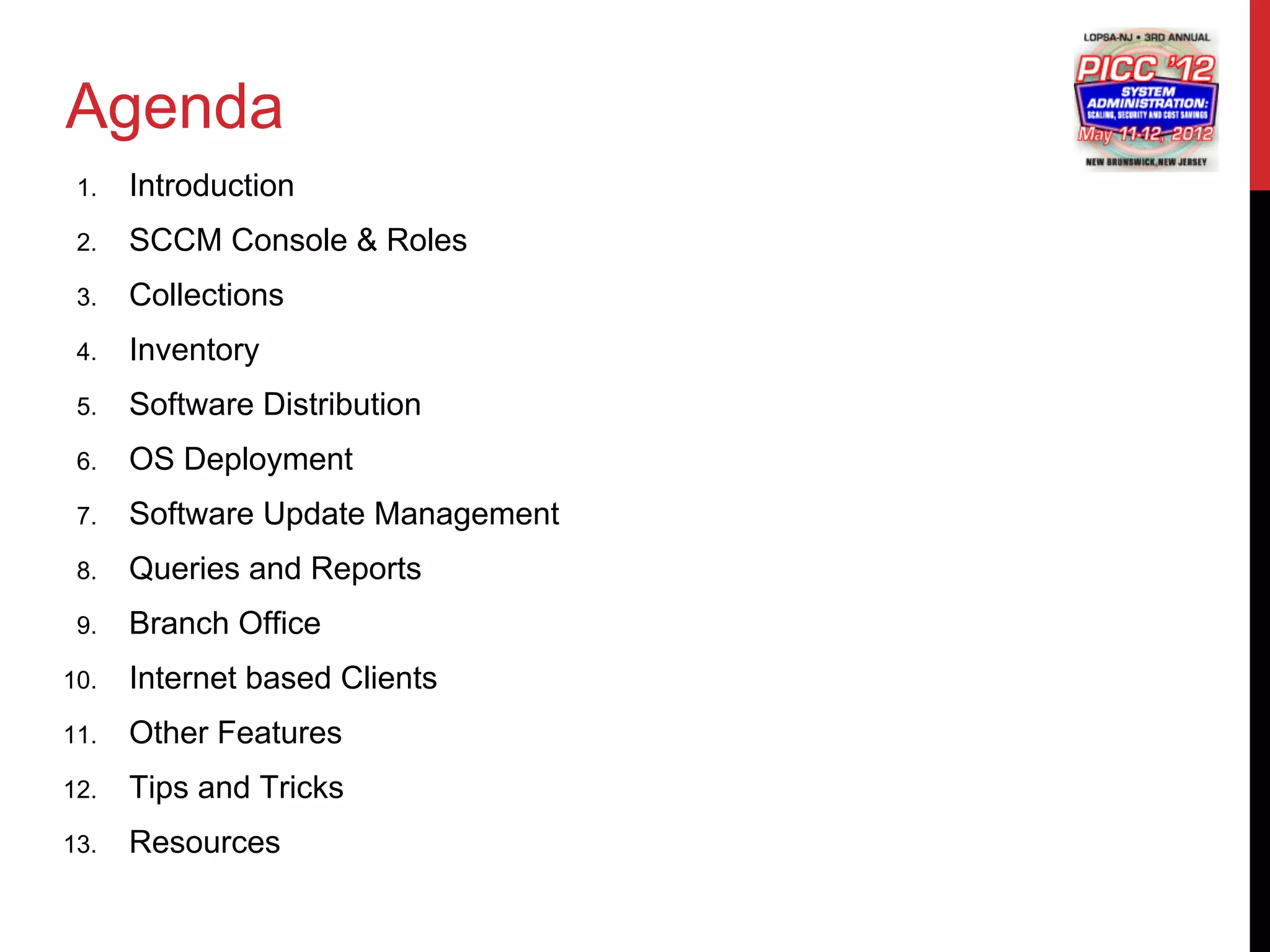 Agenda
 1.   Introduction
 2.   SCCM Console & Roles
 3.   Collections
 4.   Inventory
 5.   Software Distribution
 6.   OS Deployment
 7.   Software Update Management
 8.   Queries and Reports
 9.   Branch Office
10.   Internet based Clients
11.   Other Features
12.   Tips and Tricks
13.   Resources
 