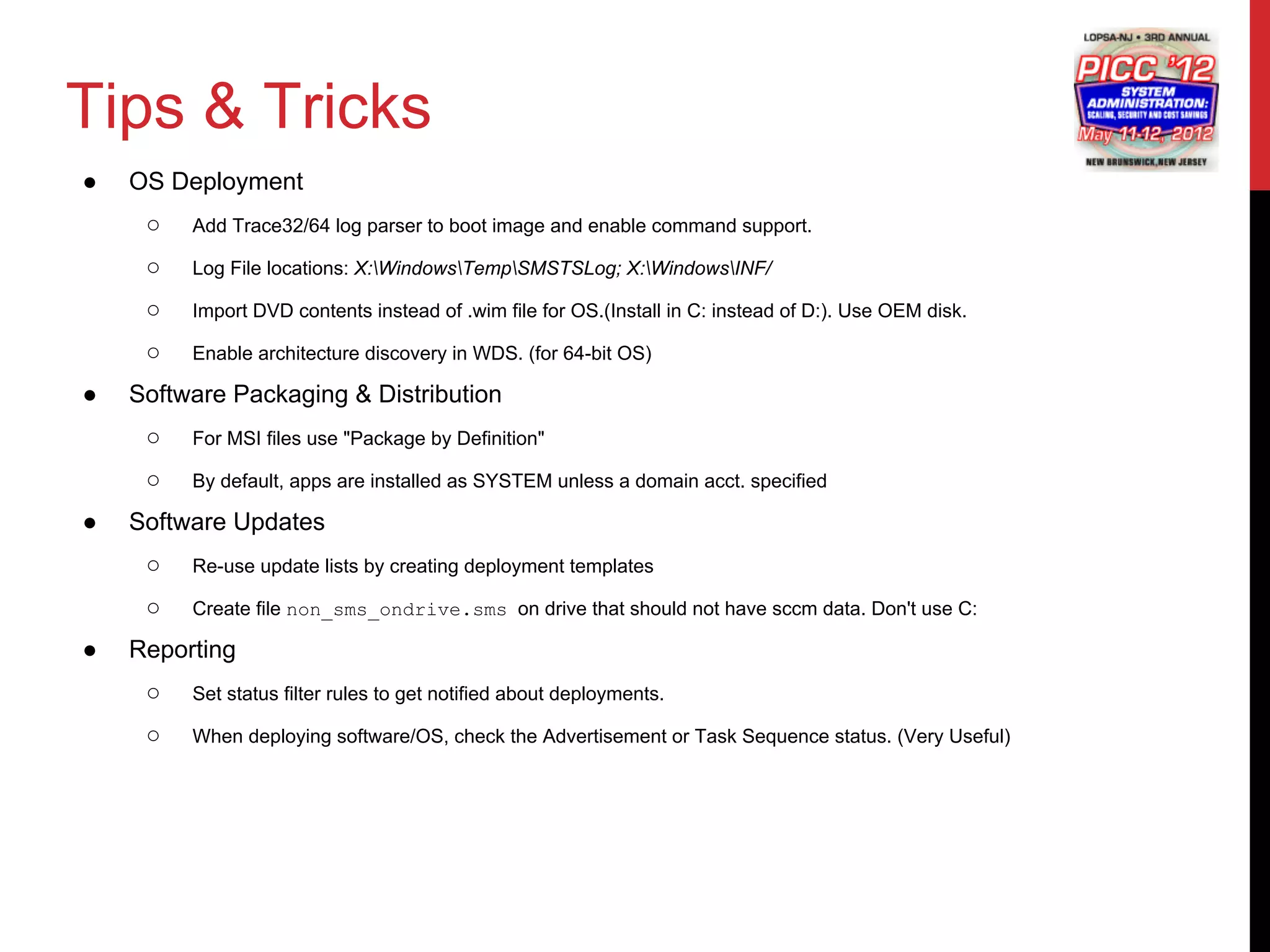 Tips & Tricks
●   OS Deployment
     ○   Add Trace32/64 log parser to boot image and enable command support.

     ○   Log File locations: X:WindowsTempSMSTSLog; X:WindowsINF/

     ○   Import DVD contents instead of .wim file for OS.(Install in C: instead of D:). Use OEM disk.

     ○   Enable architecture discovery in WDS. (for 64-bit OS)

●   Software Packaging & Distribution
     ○   For MSI files use "Package by Definition"

     ○   By default, apps are installed as SYSTEM unless a domain acct. specified

●   Software Updates
     ○   Re-use update lists by creating deployment templates

     ○   Create file non_sms_ondrive.sms on drive that should not have sccm data. Don't use C:

●   Reporting
     ○   Set status filter rules to get notified about deployments.

     ○   When deploying software/OS, check the Advertisement or Task Sequence status. (Very Useful)
 