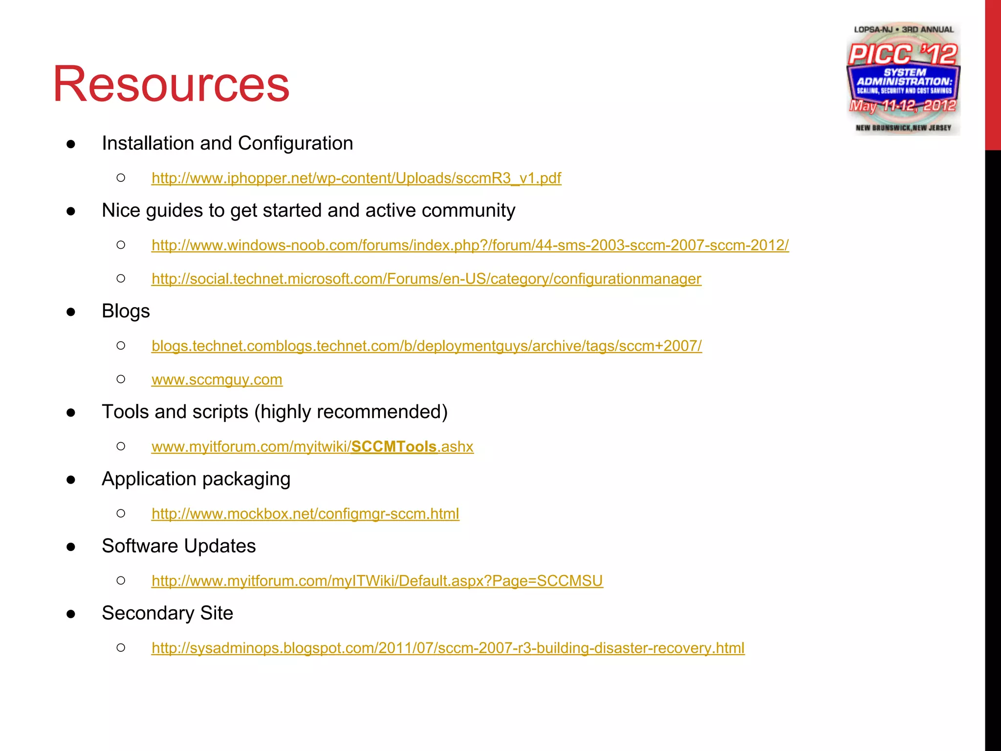 Resources
●   Installation and Configuration
     ○      http://www.iphopper.net/wp-content/Uploads/sccmR3_v1.pdf

●   Nice guides to get started and active community
     ○      http://www.windows-noob.com/forums/index.php?/forum/44-sms-2003-sccm-2007-sccm-2012/

     ○      http://social.technet.microsoft.com/Forums/en-US/category/configurationmanager

●   Blogs
     ○      blogs.technet.comblogs.technet.com/b/deploymentguys/archive/tags/sccm+2007/

     ○      www.sccmguy.com

●   Tools and scripts (highly recommended)
     ○      www.myitforum.com/myitwiki/SCCMTools.ashx

●   Application packaging
     ○      http://www.mockbox.net/configmgr-sccm.html

●   Software Updates
     ○      http://www.myitforum.com/myITWiki/Default.aspx?Page=SCCMSU

●   Secondary Site
     ○      http://sysadminops.blogspot.com/2011/07/sccm-2007-r3-building-disaster-recovery.html
 