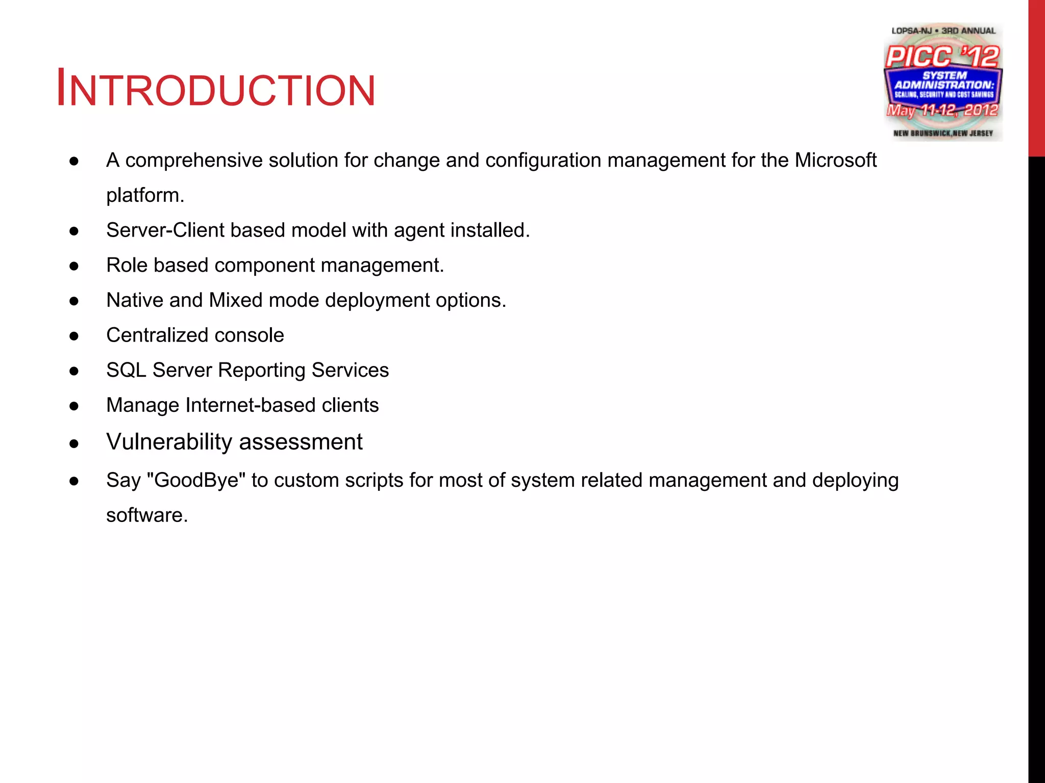 INTRODUCTION
●   A comprehensive solution for change and configuration management for the Microsoft
    platform.
●   Server-Client based model with agent installed.
●   Role based component management.
●   Native and Mixed mode deployment options.
●   Centralized console
●   SQL Server Reporting Services
●   Manage Internet-based clients
●   Vulnerability assessment
●   Say "GoodBye" to custom scripts for most of system related management and deploying
    software.
 
