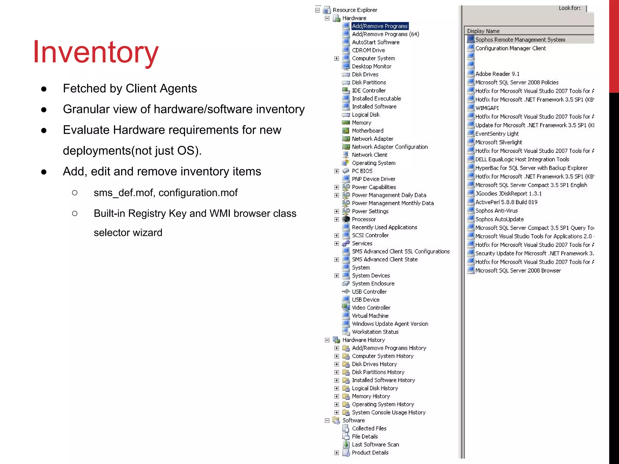 Inventory
●   Fetched by Client Agents
●   Granular view of hardware/software inventory
●   Evaluate Hardware requirements for new
    deployments(not just OS).
●   Add, edit and remove inventory items
     ○   sms_def.mof, configuration.mof

     ○   Built-in Registry Key and WMI browser class
         selector wizard
 