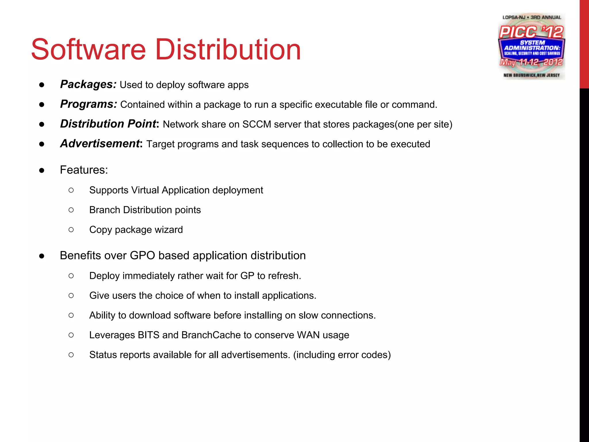 Software Distribution
●   Packages: Used to deploy software apps
●   Programs: Contained within a package to run a specific executable file or command.
●   Distribution Point: Network share on SCCM server that stores packages(one per site)
●   Advertisement: Target programs and task sequences to collection to be executed

●   Features:
     ○    Supports Virtual Application deployment

     ○    Branch Distribution points

     ○    Copy package wizard

●   Benefits over GPO based application distribution
     ○    Deploy immediately rather wait for GP to refresh.

     ○    Give users the choice of when to install applications.

     ○    Ability to download software before installing on slow connections.

     ○    Leverages BITS and BranchCache to conserve WAN usage

     ○    Status reports available for all advertisements. (including error codes)
 